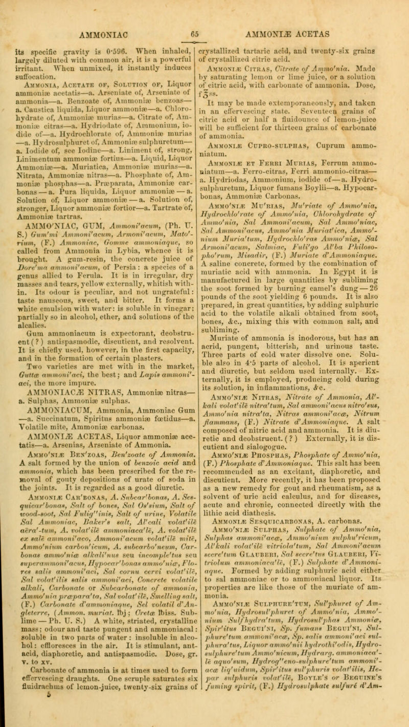 its specific gravity is 0-596. When inhaled, largely dilated frith common air, it \a a powerful irritant When unmixed, it instantly induces suffocation. m\. Acetate or. Solvtioe ok, Liquor ammonian acetatu—a. Aseeniate of, Araeniate of ammonia—a. Bensoate of, Ammonia a. Caustics liquida, Liquor ammonia—a. Chloro- hydrate of, Ammoniae murias—a. Citrate of, Am- monias oitraa—a. Bydriodate of, Ammonium, io- dide of—a. Hydrochlorate of, Ammoniae muriaa —a. Hydroaulphuret of, Ammonias sulphuretum— a. [odide of, see Iodine—a. Liniment of, Btrong, Linimentum ammoniae fortius—a. Liquid, LiquoT Ammonia—a. Muriatiea, Ammonia? muriaa—a. Nitrata. Ammoniae Bitraa—a. Phosphate of, Am- rphas—a. Praeparata, Ammonias oar- bonai — a. Pun liquida, Liquor ammonias — a. Solution of. Liquor ammoniae — a. Solution of. stronger. Liquor ammoniaa fortior—a. Tartrate of, Ammoniae tartraa, AMMCN1 \<\ (JTTM, Ammoni'acum, (Fh. TJ. S.) Gum'mi Ammoni'aeum, Artnoni'acwn, Mato'- rium. (Y.) Ammoniae, Oomme ammoniaque, so ealled from Ammonia in Lybia, whence it is brought. A gum-reain, the oonerete juice of /< xoni'aeum, of Persia : a epecies of a genua allied to Ferula. It is in irregular, <lry and tears, yellow externally, whitish with- in. Its odour is peculiar, ami not ungrateful: taste naUSeoUB] BWOet, ami hitter. It forms a white emulsion with water: is Boluble in vinegar; partiallv BO in aloohol, ether, and solutions of the aloaliee. Gram ammoniacum is expectorant, deohstru- ent (?) antispasmodic, discutient, and resolvent. It is chiefly uaed, however, in the first capacity, and in the formation of certain plast. rs. Two varieties are met with in the market, Gutter ammoni'aei, the best; andZaj)i»ammoiii'- aci, the more impure. AMMONIAC.* NITRAS, Ammonia) nitras— a. Bulphaa, Ammonia' Bulphas. AMMONIACUM, Ammonia, Ammoniac Gum —a. Buocinatum, Bpiritua ammonia? fcetidus—a. Volatile mite, Ammonia? carbonas. AMMONIAS ACETAS, Liquor ammoniae ace- tatis—a. Arsenias, Araeniate of Ammonia. Ammo'ni.k Beh'zoAS, Jien'zoatc of Ammonia. A salt formed by the union of benzoic acid and ammonia, which has been prescribed for the re- moval of gouty depoaitiona of urate of aoda in the joints. It is regarded as a good diuretic. Ammom 1. Cab'bohAS, A. Snbcarlbonat, A. See- quiear'bonat, Suit of l><>n<*. Sal Ot'tium, Salt of wood-toot, Sal Fuliginit, Salt of urine. Volatile Sal Ammoniae, Baker'$ salt, Al'eali volat'ili a: rn'-tuiii. A, volat'ili ammoniaea'le, A. volat'ili ioni'aco, Ammoni'aeum volat'ili mite, Ammo'niwn tarbon'ieum, A. tubearbo'neum, Car- Li,mi* <i in mi,' 11 iff alkali'nut sen incomple'tut sen siijK rammoni'aeut, Hypoear'bonat ammo'nia. Flo- ret sail* ammoni'aot, Sal eornu eervi volat'ili, Sal volat!ilit talit ammoni'aei, Conerett volatile alkali, Carbonate <>r Subcarbonate of ammonia, Ammo'nia prespara'ta, Sal volat'ili, Smt Uing unit, (F.) Carbonate oVammoniaque, Sel volatUcVAn- gleterre, (Amnion, mmriat. Ibj-j Greta bias. Bub- lime— l'li. r. B.) A white, striated, crystalline mass; odour and taste pungenl ami nmmoniacal: soluble in two parte of water: insoluble in alco- hol: effloresces in the air. It is stimulant, ant- acid, diaphoretic, and antispasmodic. !>■ v. to xv. Carbonate of ammonia is at time- used to form effervescing draughts. One scruple saturate! -i\ fluidrachms of lemon-juice, twenty-six grains of crystallized tartaric add, and twenty-six grains allized citric acid. A w.'M 1 1 1.,; \-. o'nia. Made by saturating Lemon or lime juice, or a solution of citric acid, with carbonate of ammonia. 1' It may be made extemporaneously! ami taken in an effervescing state. Beventeci ^rain> mi' citric add or half a fluidounce of lemon-juice will he Buffident lor thirteen grains of carbonate of ammonia. Amxokui Cupbo-81 i.pitas, Cuprum ammo- niatum. Ammom k kt Ii.uki MtTBIAB, Ferrum ammo- niatum—a. Ferro-citrus, Ferri aminoiiio-citra a. Hydriodas, Ammonium, iodide of—a. llydro- Bulphuretum, Liquor rumans Boylii—a. Hypooar- . Ammoniae Carbonas. Ammo'm.k Mu'bias, Mu'riate of Ammo'nia, Hydroehlo'ratt <>/ Ammo'nia, Ohlorokjfdrate of Allium'iiia, Sal Ammoni'aeum, Sal Ammo'niac, Sal Ammoni'acut, Ammo'nia Muriatfica, Ammo'- ni a in M nrin'tiini, Hydrochlo'rat Ammo'nitB, Sal Armoni'acum, Sahniac, FuH'go AVba J'hiloso- jilm'ruiii, Mitadir, (F.) Muriate of Ammoniaque. A saline concrete, formed by the combination of muriatic acid with ammonia. In Egypt it is manufactured in large quantities by subliming 1 lie booI formed by burning camel's dung — 20 pounds of the soot yielding (> pounds. It 18 also prepared, in great quantities, by adding sulj)huric add to the volatile alkali obtained from soot, bones, &c, mixing this with common salt, and subliming. Muriate of ammonia is inodorous, but has an acrid, pungent, bitterish, and urinous taste. Three parts of cold water dissolve one. Solu- ble also in 4*5 parts of alcohol. It is aperient and diuretic, but seldom used internally. Ex- ternally, it is employed, producing cold during its solution, in inflammations, &c. AmYO'ELB NlTHAS, A'itratc of Ammonia, AV- 1,-nli mint' Hi' nit fa'7 inn, Sal ammoni''oCUt nitro'sus, Ammo'nia 7iitra'ta, Nitrat ammoni'aoet, Nitrum f/n in man*, (F.) Nitrate (P Ammoniaque, A salt composed of nitric acid and ammonia. It is diu- retic and deobstruent. ( ? ) Externally, it is dis- cutient and sialogogue. AMHO'VLA Fhosi'UAS, Phosphate of Ammo'nia, (F.) Phosphate oVAmmoniaque. This salt has been recommended as an excitant, diaphoretic, and discutient. More recently, it has been proposed as a new remedy for gout and rheumatism, as a solvent of uric acid calculus, and for di- acute anil chronic, connected directly with the lithio acid diathesis. Ammom k BeSQUICABBOEAS, A. carbonas. Ammo'm.i: Sulphas, Sulphate of Ammo'nia, Sulphas ammoni'aeet, Ammo'nium tulpku'ricum, Al'kali volat'ili vitriola'tum, Sol Ammoni'aeum teere'tum Gh \i Bi bi, Sal teere'tut Glai beri, Vi- triolum ammoniaca'li, (P.) Sulphate cPAmmoni- aque. Formed by adding sulphuric acid either to sal ammoniae or t<> ammoniaoal liquor. Its properties are like those of the muriate of am- monia. Ammo'vm; Btjlphi be'tuv, Sul'phuret of Am- mo'nia, Hydrotul'phuret of Ammo'nia, Ammo'- nium Sulfhydra'turn, Hydrotul'phae Ammonia'. Spir'itut Beotti'ni, Sp. fumane Bbgui'mt, Sui- pkure'tum ammoni'aces, Sp. xniix ammoni'aei tuU phura'tut, Liquor ammo'nii hydrothi'odit, Hydro- tulphure'tum Ammo'nieum, Hydrarg. ammoniaca'- li aquo'tum, Hydrogeno-tulphure*tum ammoni'- nra liq'uidum, Spir'itut tul'phurit volat'ilit, //• - j,in- tulphurit volat'ili, Boyle's or Bsounrs's fuming *j>irit, (F.) Iljdrosulphttte auljuri d'Am-