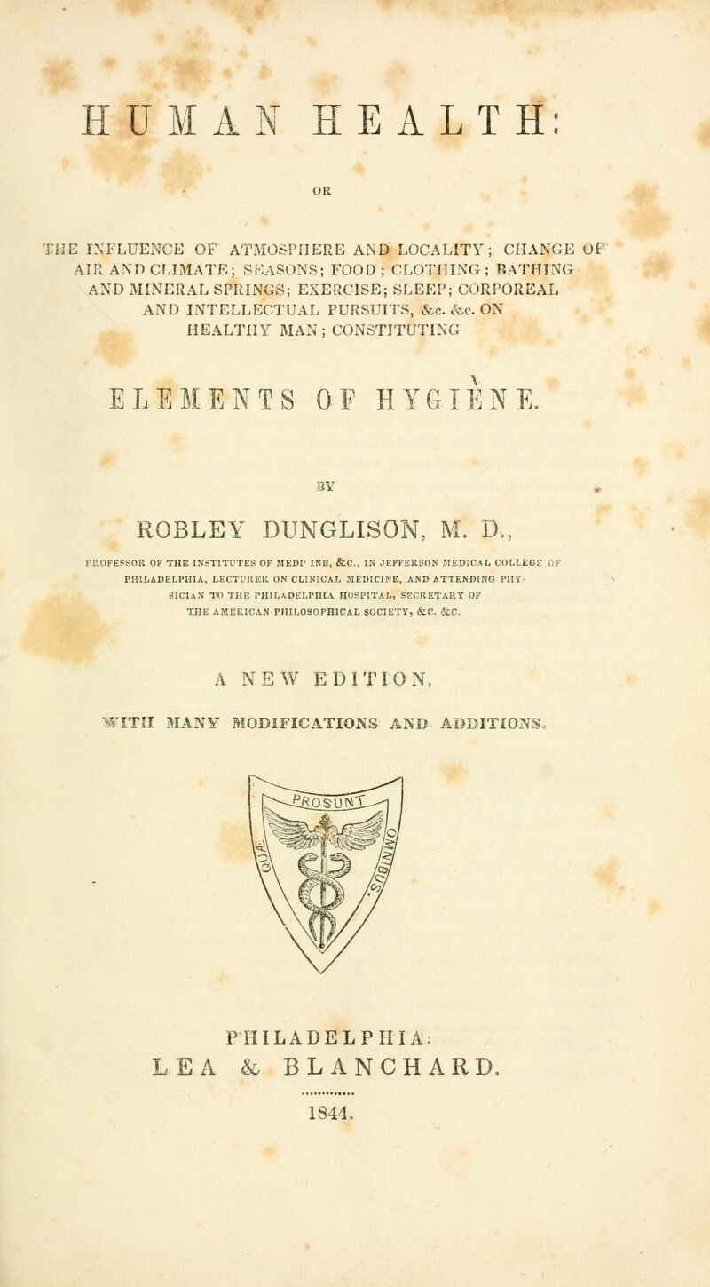 HUMAN HEALTH: THE INFLUENCE OF ATMOSPHERE AND LOCALITY; CHANGE OF AIR AND CLIMATE; SEASONS; FOOD ; CLOTHING ; BATHING AND MINERAL SPRINGS; EXERCISE; SLEEP; CORPOREAL AND INTELLECTUAL PURSUITS, &c. &c. ON HEALTHY MAN; CONSTITUTING ELEMENTS OF HYGIENE. BY ROBLEY DUNGLISON, M. P., PROFESSOR OF THE INSTITUTES OF MEDl' INE, &C, IN JEFFERSON MEDICAL COLLEGE OF PHILADELPHIA, LECTURER ON CLINICAL MEDICINE, AND ATTENDING PHY- SICIAN TO THE PHILADELPHIA HOSPITAL, SECRETARY OF THE AMERICAN PHILOSOPHICAL SOCIETY, &C. &C. A NEW EDITION, WITH MANY MODIFICATIONS AND ADDITIONS. PHILADELPHIA: LEA & BLANCHARD, 1844.