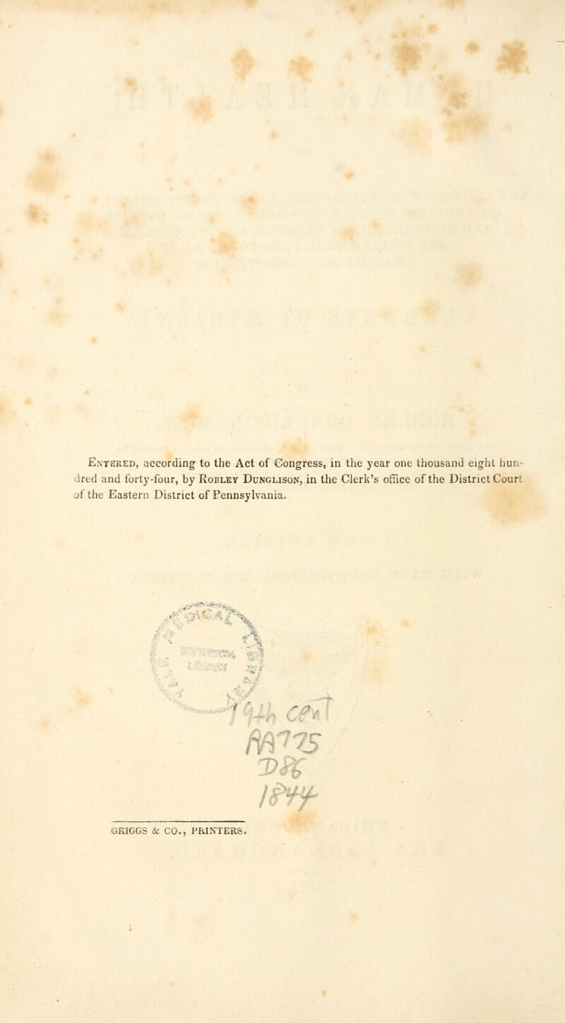 dred and forty-four, by Robley Dunglison, in the Clerk's office of the District Court jfthe Eastern District of Pennsylvania. GRIGGS & CO., PRINTERS.