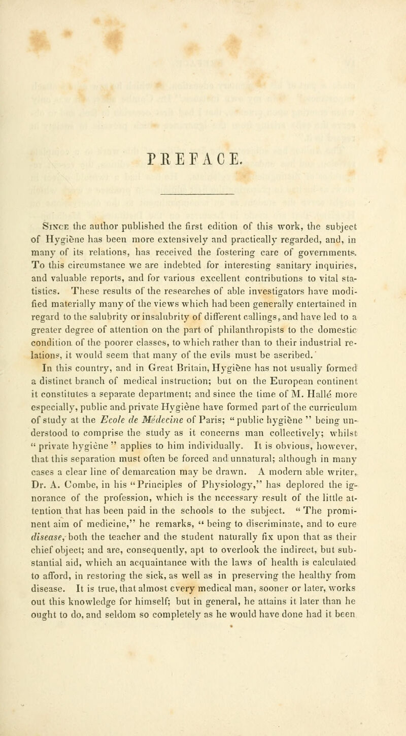 PEEP ACE. Since the author published the first edition of this work, the subject of Hygiene has been more extensively and practically regarded, and, in many of its relations, has received the fostering care of governments. To this circumstance we are indebted for interesting sanitary inquiries, and valuable reports, and for various excellent contributions to vital sta- tistics. These results of the researches of able investigators have modi- fied materially many of the views which had been generally entertained in regard to the salubrity or insalubrity of different callings, and have led to a greater degree of attention on the part of philanthropists to the domestic condition of the poorer classes, to which rather than to their industrial re- lations, it would seem that many of the evils must be ascribed.' In this country, and in Great Britain, Hygiene has not usually formed a distinct branch of medical instruction; but on the European continent it constitutes- a separate department; and since the time of M. Halle more especially, public and private Hygiene have formed part of the curriculum of study at the Eco/e de Medecine of Paris; public hygiene  being un- derstood to comprise the study as it concerns man collectively; whilst  private hygiene  applies to him individually. It is obvious, however, that this separation must often be forced and unnatural; although in many cases a clear line of demarcation may be drawn. A modern able writer, Dr. A. Combe, in his Principles of Physiology, has deplored the ig- norance of the profession, which is the necessary result of the little at- tention that has been paid in the schools to the subject.  The promi- nent aim of medicine, he remarks,  being to discriminate, and to cure disease, both the teacher and the student naturally fix upon that as their chief object; and are, consequently, apt to overlook the indirect, but sub- stantial aid, which an acquaintance with the laws of health is calculated to afford, in restoring the sick, as well as in preserving the healthy from disease. It is true, that almost every medical man, sooner or later, works out this knowledge for himself; but in general, he attains it later than he ought to do, and seldom so completely as he would have done had it been