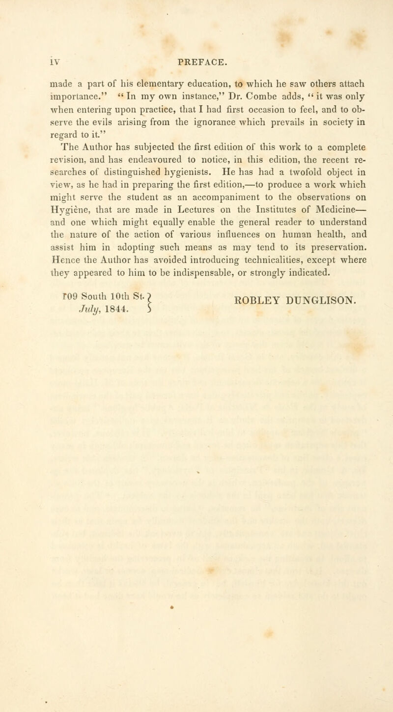 IV PREFACE. made a part of his elementary education, to which he saw others attach importance.  In my own instance, Dr. Combe adds,  it was only when entering upon practice, that I had first occasion to feel, and to ob- serve the evils arising from the ignorance which prevails in society in regard to it. The Author has subjected the first edition of this work to a complete revision, and has endeavoured to notice, in this edition, the recent re- searches of distinguished hygienists. He has had a twofold object in view, as he had in preparing the first edition,—to produce a work which might serve the student as an accompaniment to the observations on Hygiene, that are made in Lectures on the Institutes of Medicine— and one which might equally enable the general reader to understand the nature of the action of various influences on human health, and assist him in adopting such means as may tend to its preservation. Hence the Author has avoided introducing technicalities, except where they appeared to him to be indispensable, or strongly indicated. T09 South 10th St.) ROBLEY DUNGLISON.