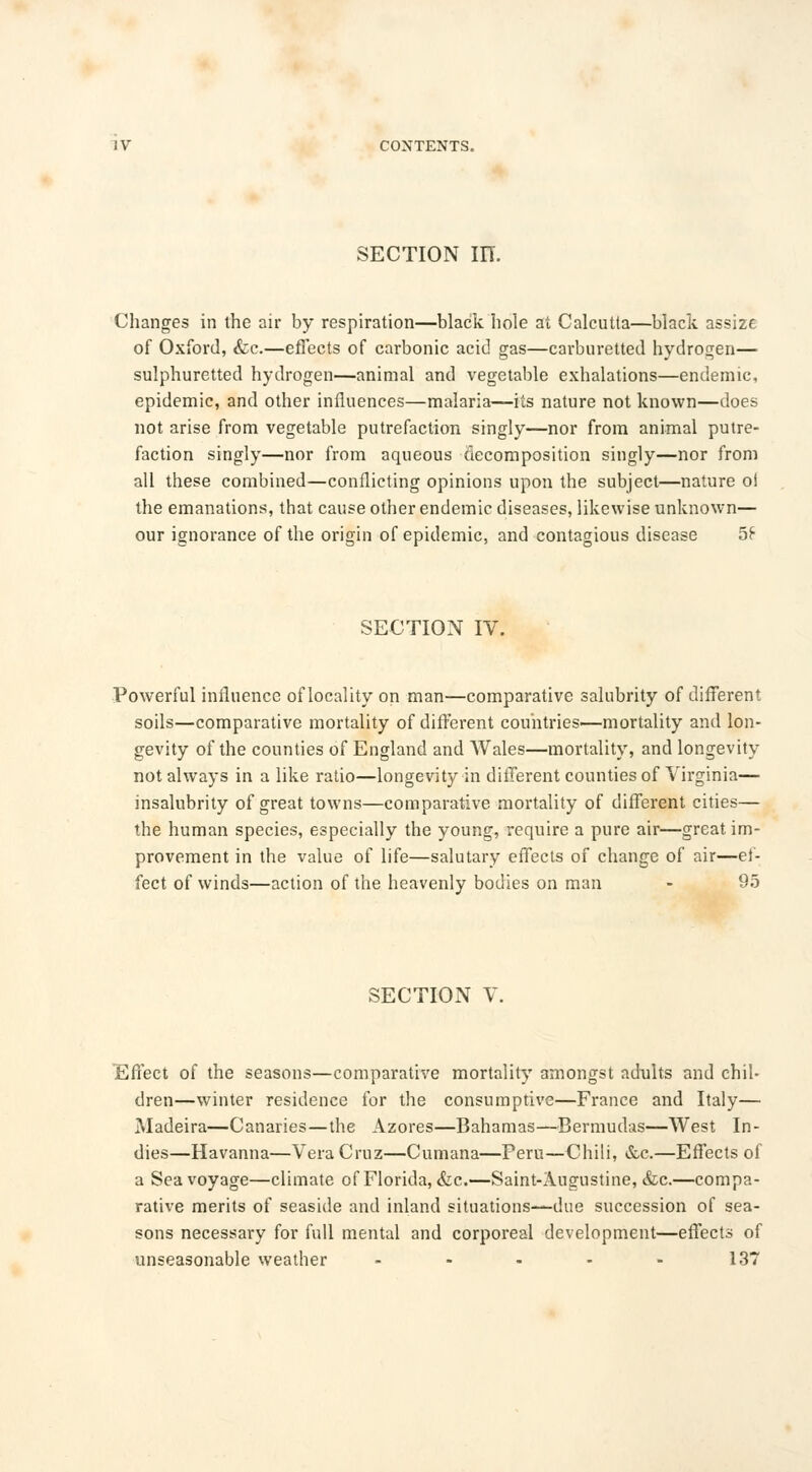section in. Changes in the air by respiration—black hole art Calcutta—black assize of Oxford, &e.—effects of carbonic acid gas—carburetted hydrogen— sulphuretted hydrogen—animal and vegetable exhalations—endemic, epidemic, and other influences—malaria—its nature not known—does not arise from vegetable putrefaction singly—nor from animal putre- faction singly—nor from aqueous decomposition singly—nor from all these combined—conflicting opinions upon the subject—nature oi the emanations, that cause other endemic diseases, likewise unknown— our ignorance of the origin of epidemic, and contagious disease 5£ SECTION IV. Powerful influence of locality on man—comparative salubrity of different soils—comparative mortality of different countries—mortality and lon- gevity of the counties of England and Wales—mortality, and longevity not always in a like ratio—longevity in different counties of Virginia— insalubrity of great towns—comparative mortality of different cities— the human species, especially the young, require a pure air—great im- provement in the value of life—salutary effects of change of air—ef- fect of winds—action of the heavenly bodies on man - 95 SECTION V Effect of the seasons—comparative mortality amongst adults and chil- dren—winter residence for the consumptive—France and Italy— Madeira—Canaries—the Azores—Bahamas—Bermudas—West In- dies—Havanna—Vera Cruz—Cumana—Peru—Chili, &c.—Effects of a Sea voyage—climate of Florida, &c.—Saint-Augustine, &c.—compa- rative merits of seaside and inland situations—due succession of sea- sons necessary for full mental and corporeal development—effects of unseasonable weather - - - - - 137