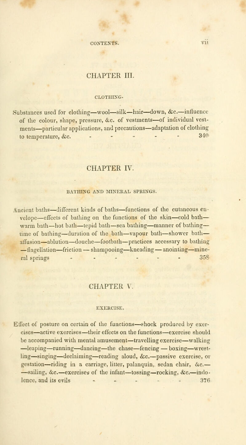 CHAPTER III. CLOTHING. Substances used for clothing—wool—silk—hair—down, &c.—influence of the colour, shape, pressure, &c. of vestments—of individual vest- ments—particular applications, and precautions—adaptation of clothing to temperature, &c. - 340 CHAPTER IV. BATHING AND MINERAL SPRINGS. Ancient baths—different kinds of baths—functions of the cutaneous en- velope—effects of bathing on the functions of the skin—cold bath— warm bath—hot bath—tepid bath—sea bathing—manner of bathing— time of bathing—duration of the bath—vapour bath—shower bath— affusion—ablution—douche—footbath—practices accessary to bathing —flagellation—friction — shampooing—kneading — anointing—mine- ral springs - ..... 358 CHAPTER V. EXERCISE. Effect of posture on certain of the functions—shock produced by exer- cises—active exercises—their effects on the functions—exercise should be accompanied with mental amusement—travelling exercise—walking —leaping—running—dancing—the chase—fencing — boxing—wrest- ling—singing—declaiming—reading aloud, &c.—passive exercise, or gestation—riding in a carriage, litter, palanquin, sedan chair, &c.— —sailing, &c.—exercises of the infant—tossing—rocking, &c,—indo- lence, and its evils - - - ... 376