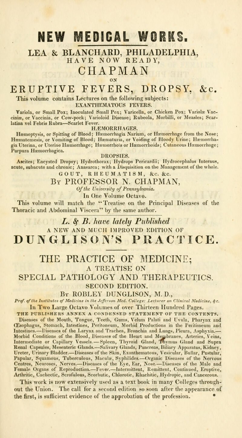 NEW MEDICAL WORKS. LEA & BLANCHARD, PHILADELPHIA, HAVE NOW READY, CHAPMAN ON ERUPTIVE FEVERS, DROPSY, &c. This volume contains Lectures on the following subjects: EXANTHEMATOUS FEVERS. Variola, or Small Pox; Inoculated Small Pox; Varicella, or Chicken Pox; Variola? Vac- cinias, or Vaccinia, or Cow-pock; Varioloid Disease; Rubeola, Morbilli, or Measles; Scar- latina vel Febris Rubra—Scarlet Fever. HEMORRHAGES. Haemoptysis, or Spitting of Blood; Hsmorrhagia Narium, or Haemorrhage from the Nose; Haematemesis, or Vomiting of Blood; Haematuria, or Voiding of Bloody Urine; Haemonha- gia Uterina, or Uterine Haemorrhage; Haemorrhois or Haemorrhoids; Cutaneous Haemorrhage; Purpura Haemorrhagica. DROPSIES. Ascites; Encysted Dropsy; Hydrothorax; Hydrops Pericardii; Hydrocephalus Internus, acute, subacute and chronic; Anasarca; with a Disquisition on the Management of the whole. GOUT, RHEUMATISM, &c. &c. By PROFESSOR N. CHAPMAN, Of the University of Pennsylvania. In One Volume Octavo. This volume will match the Treatise on the Principal Diseases of the Thoracic and Abdominal Viscera by the same author. L. fy B. have lately Published A NEW AND MUCH IMPROVED EDITION OF DUNGLISOiTS PRACTICE. THE PRACTICE OF MEDICINE; A TREATISE ON SPECIAL PATHOLOGY AND THERAPEUTICS. SECOND EDITION. By- ROBLEY DUNGLISON, M. D., Prof, of the Institutes of Medicine in the Jefferson Med. College: Lecturer on Clinical Medicine, <Je. In Two Large Octavo Volumes of over Thirteen Hundred Pages. THE PUBLISHERS ANNEX A CONDENSED STATEMENT OF THE CONTENTS. Diseases of the Mouth, Tongue, Teeth, Gums, Velum Palati and Uvula, Pharynx and OZsophagus, Stomach, Intestines, Peritoneum, Morbid Productions in the Peritoneum and Intestines.—Diseases of the Larynx and Trachea, Bronchia and Lungs, Pleura, Asphyxia.— Morbid Conditions of the Blood, Diseases of the Heart and Membranes, Arteries, Veins, Intermediate or Capillary Vessels. — Spleen, Thyroid Gland, 'Pnymus Gland and Supra Renal Capsules, Mesenteric Glands.—Salivary Glands, Pancreas, Biliary Apparatus, Kidney, Ureter, Urinary Bladder.—Diseases of the Skin, Exanthematous, Vesicular, Bullar, Pustular, Papular, Squamous, Tuberculous, Maculae, Syphilides.—Organic Diseases of the Nervous Centres, Neuroses, Nerves.—Diseases of the Eye, Ear, Nose.—Diseases of the Male and Female Organs of Reproduction.—Fever.—Intermittent, Remittent, Continued, Eruptive, Arthritic, Cachectic, Scrofulous, Scorbutic, Chlorotic, Rhachitic, Hydropic, and Cancerous. This work is now extensively used as a text book in many Colleges through- out the Union. The call for a second edition so soon after the appearance of the first, is sufficient evidence of the approbation of the profession. *