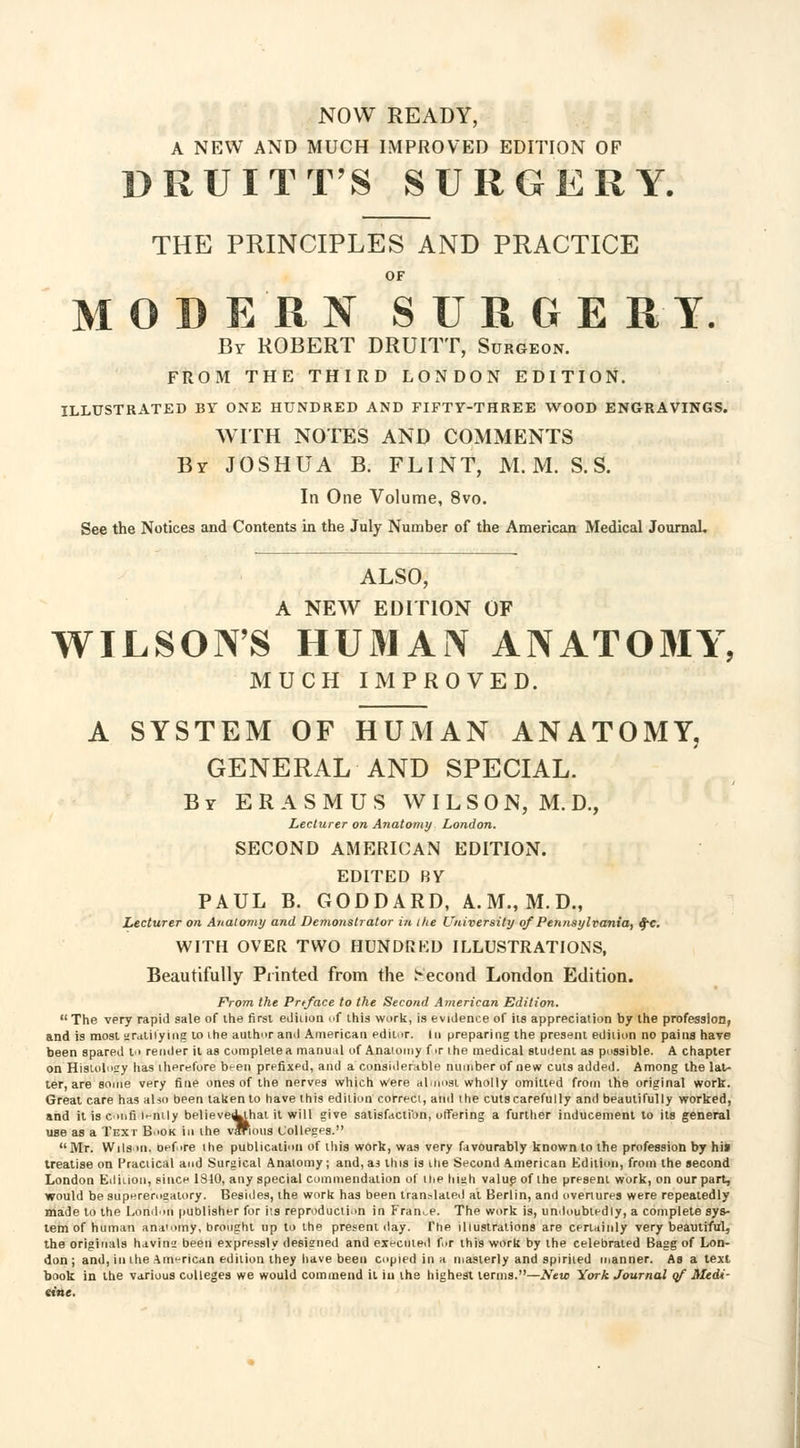 NOW READY, A NEW AND MUCH IMPROVED EDITION OF DRUITT'S SURGERY. THE PRINCIPLES AND PRACTICE OF MODERN SURGERY. By ROBERT DRUITT, Surgeon. FROM THE THIRD LONDON EDITION. ILLUSTRATED BY ONE HUNDRED AND FIFTY-THREE WOOD ENGRAVINGS. WITH NOTES AND COMMENTS By JOSHUA B. FLINT, M. M. S. S. In One Volume, 8vo. See the Notices and Contents in the July Number of the American Medical Journal. ALSO, A NEW EDITION OF WILSON'S HUMAN ANATOMY, MUCH IMPROVED. A SYSTEM OF HUMAN ANATOMY, GENERAL AND SPECIAL. By ERASMUS WILSON, M.D., Lecturer on Anatomy London. SECOND AMERICAN EDITION. EDITED HY PAUL B. GODDARD, A.M., M.D., Lecturer on Anatomy and Demonstrator in the University of Pennsylvania, ifc. WITH OVER TWO HUNDRKD ILLUSTRATIONS, Beautifully Printed from the Second London Edition. From the Preface to the Second American Edition. The very rapid sale of the first edition of this work, is evidence of its appreciation by the profession, and is most gratifying to ihe author and American editor, in preparing the present edition no pains have been spared to render it as complete a manual of Anatomy fir the medical student as possible. A chapter on Histology lias therefore bi-en prefixed, and a considerable number of new cuts added. Among the lat- ter, are some very fine ones of the nerves which were almost wholly omitted from the original work. Great care has also been taken to have this edition correct, and the cuts carefully and beautifully worked, and it is confi if-ntly believe^that it will give satisfaction, offering a further inducement to its general uBe as a Text Book in the various Colleges. Mr. Wils in. before ihe publication of this work, was very favourably known to the profession by hi» treatise on Practical and Surgical Anatomy; and,as this is the Second American Edition, from the second London Edition, since 1840, any special commendation of ihe high value of the present work, on our part, would be supererogatory. Besides, the work has been tran>lated at Berlin, and overtures were repeatedly made to the London publisher for its reproduction in France. The work is, undoubtedly, a complete sys- tem of human ana'omy, brought up to the present day. The illustrations are certainly very beautiful, the originals havim; been expressly designed and executed for this work by the celebrated Bagg of Lon- don; and, in the American edition they have been copied in a masterly and spirited manner. As a text book in the various colleges we would commend it in the highest terms.—New York Journal of Medi- cine.