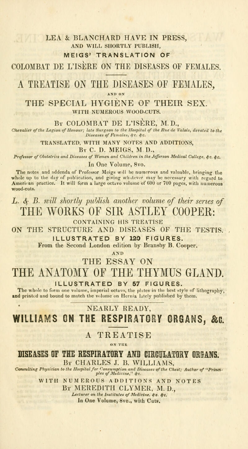 LEA & BLANCHARD HAVE IN PRESS, AND WILL SHORTLY PUBLISH, MEIGS' TRANSLATION OF COLOMBAT DE L'ISERE ON THE DISEASES OF FEMALES. A TREATISE ON THE DISEASES OE FEMALES, AND ON THE SPECIAL HYGIENE OF THEIR SEX. WITH NUMEROUS WOOD-CUTS. By COLOMBAT DE L'ISERE, M. D., Chevalier of the Legion of Honour; late Surgeon to the Hospitul of the Rue de Valois, devoted to the Diseases of Females, fyc. fyc. TRANSLATED, WITH MANY NOTES AND ADDITIONS, By C D. MEIGS, M D., Professor of Obstetrics and Diseases of Women and Children in the Jefferson Medical College, ^-c. Q-c. In One Volume, 8vo. The notes and addenda of Professor Meigs will be numerous and valuable, bringing the whole up to the day of publication, and giving whatever may be necessary with regard to Amerit an practice. It will form a large octavo volume of 600 or 700 pages, with numerous wood-cuts. L. 6f B. will shortly publish another volume of their series of THE WORKS OF SIR ASTLEY COOPER: CONTAINING HIS TREATISE ON THE STRUCTURE AND DISEASES OF THE TESTIS. ILLUSTRATED BY 120 FIGURES. From the Second London edition by Bransby B. Cooper. AND THE ESSAY ON THE ANATOMY OF THE THYMUS GLAND. ILLUSTRATED BY 57 FIGURES. The whole to form one volume, imperial octavo, the plates in the best style of lithography, and printed and bound to match the volume on Hernia lately published by them. NEARLY READY, WILLIAMS ON THE RESPIRATORY ORGANS, &G. A TREATISE ON THE DISEASES OF THE RESPIRATORY AND CIRCULATORY ORfJANS. By CHARLES J. B. WILLIAMS, Consulting Physician to the Hospital for Consumption and Diseases of the Chest; Author of ''Princi- ples of Medicine, Sfc. WITH NUMEROUS ADDITIONS AND NOTES Br MEREDITH CLYMER, M. D., Lecturer on the Institutes of Medicine, <$-«. $c. In One Volume, 8vo., with Cuts.