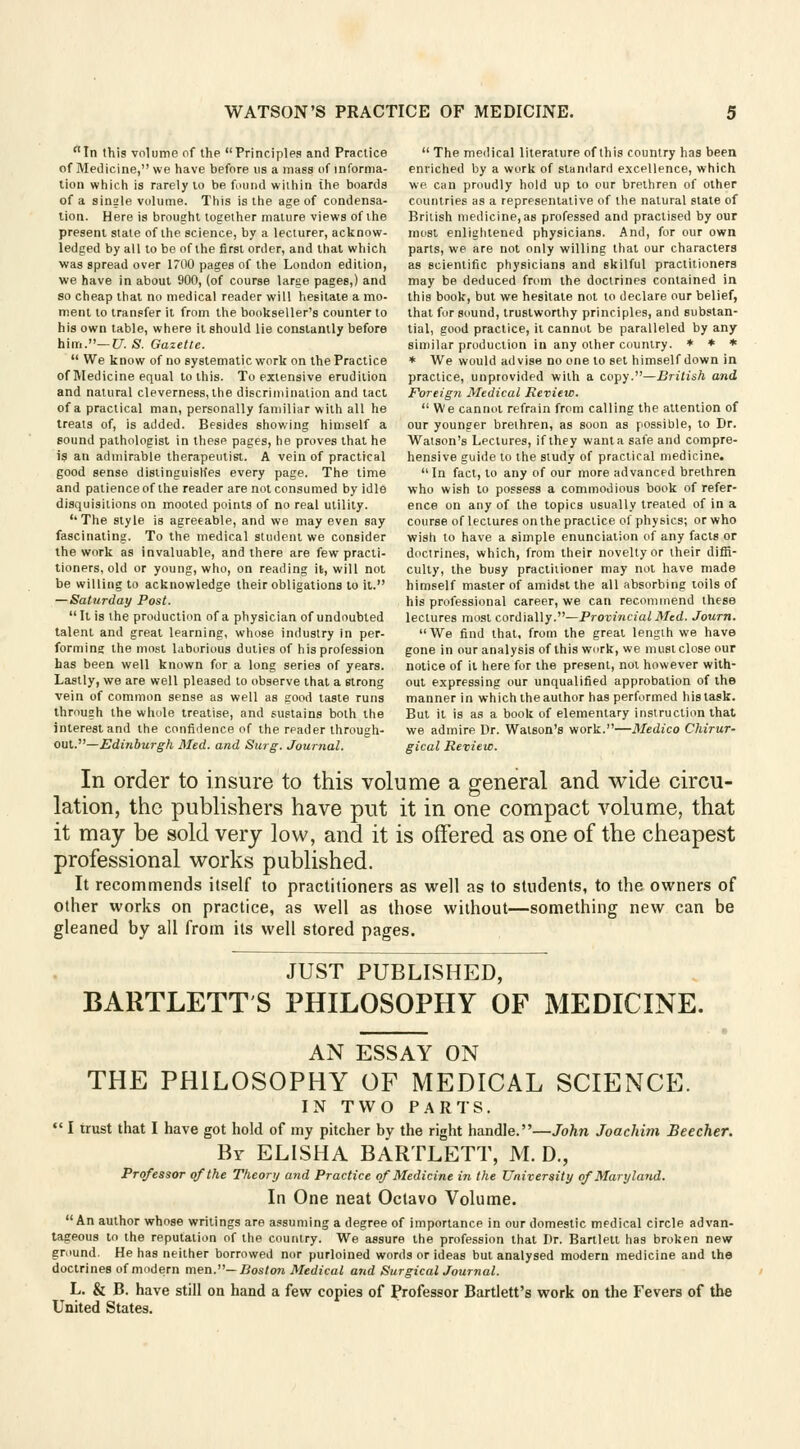 In this volume of the Principles and Practice of Medicine, we have before us a mass of informa- tion which is rarely lo be found within the boards of a single volume. This is the age of condensa- tion. Here is brought together mature views of the present state of the science, by a lecturer, acknow- ledged by all to be of the first order, and that which was spread over 1700 pages of the London edition, we have in about 900, (of course large pages,) and so cheap that no medical reader will hesitate a mo- ment to transfer it from the bookseller's counter to his own table, where it should lie constantly before him.— U. S. Gazette.  We know of no systematic work on the Practice of Medicine equal to this. To extensive erudition and natural cleverness, the discrimination and tact of a practical man, personally familiar with all he treats of, is added. Besides showing himself a sound pathologist in these pages, he proves that he is an admirable therapeutist. A vein of practical good sense distinguishes every page. The time and patience of the reader are not consumed by idle disquisitions on mooted points of no real utility. The style is agreeable, and we may even say fascinating. To the medical student we consider the work as invaluable, and there are few practi- tioners, old or young, who, on reading it, will not be willing to acknowledge their obligations to it. — Saturday Post.  It is the production of a physician of undoubted talent and great learning, whose industry in per- forming the most laborious duties of his profession has been well known for a long series of years. Lastly, we are well pleased to observe that a strong vein of common sense as well as good taste runs through the whole treatise, and sustains both the interest and the confidence of the reader through- out.— Edinburgh Med. and Surg. Journal.  The medical literature of this country has been enriched by a work of standard excellence, which we can proudly hold up to our brethren of other countries as a representative of the natural state of British medicine, as professed and practised by our most enlightened physicians. And, for our own parts, we are not only willing that our characters as scientific physicians and skilful practitioners may be deduced from the doctrines contained in this book, but we hesitate not to declare our belief, that for sound, trustworthy principles, and substan- tial, good practice, it cannot be paralleled by any similar production in any other country. * * * * We would advise no one lo set himself down in practice, unprovided with a copy.—British and Foreig7i Medical Review. We cannot refrain from calling the attention of our younger brethren, as soon as possible, to Dr. Watson's Lectures, if they wanta safe and compre- hensive guide to the study of practical medicine.  In fact, to any of our more advanced brethren who wish to possess a commodious book of refer- ence on any of the topics usually treated of in a course of lectures on the practice of physics; or who wish to have a simple enunciation of any facts or doctrines, which, from their novelty or their diffi- culty, the busy practitioner may not have made himself master of amidst the all absorbing toils of his professional career, we can recommend these lectures most cordially.—Provincial Med. Journ. We find that, from the great length we have gone in our analysis of this work, we mustclose our notice of it here for the present, not however with- out expressing our unqualified approbation of the manner in which the author has performed his task. But it is as a book of elementary instruction that we admire Dr. Watson's work.—Medico Chirur- gical Review. In order to insure to this volume a general and wide circu- lation, the publishers have put it in one compact volume, that it may be sold very low, and it is offered as one of the cheapest professional works published. It recommends itself to practitioners as well as to students, to the owners of other works on practice, as well as those without—something new can be gleaned by all from its well stored pages. JUST PUBLISHED, BARTLETT S PHILOSOPHY OF MEDICINE. AN ESSAY ON THE PHILOSOPHY OF MEDICAL SCIENCE. IN TWO PARTS.  I trust that I have got hold of my pitcher by the right handle.—John Joachim Beecher. By ELISHA BARTLETT, M. D., Professor of the Theory and Practice of Medicine in the University of Maryland. In One neat Octavo Volume. An author whose writings are assuming a degree of importance in our domestic medical circle advan- tageous to the reputation of the country. We assure the profession that Dr. Bartlett has broken new ground. He has neither borrowed nor purloined words or ideas but analysed modern medicine and the doctrines of modern men.— Boston Medical and Surgical Journal. L. & B. have still on hand a few copies of Professor Bartlett's work on the Fevers of the United States.