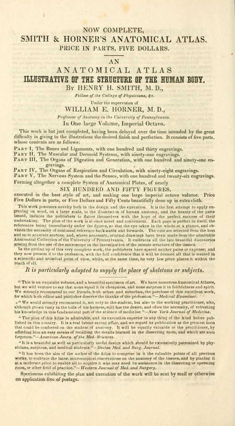NOW COMPLETE, SMITH & HORNER'S ANATOMICAL ATLAS. PRICE IN PARTS, FIVE DOLLARS. AN ANATOMICAL ATLAS ILLUSTRATIVE OF THE STRUCTURE OF THE HUMAN BOBY. By HENRY H. SMITH, M. D., Fellow of the College of Physicians, $c. Under the supervision of WILLIAM E. HORNER, M. D., Professor of Anatomy in the University of Pennsylvania. In One large Volume, Imperial Octavo. This work is but just completed, having been delayed over the time intended by the great difficulty in giving to the illustrations the desired finish and perfection. It consists of five parts, whose contents are as follows: Part I, The Bones and Ligaments, with one hundred and thirty engravings. Part II, The Muscular and Dermoid Systems, with ninety-one engravings. Part III, The Organs of Digestion and Generation, with one hundred and ninety-one en- gravings. Part IV, The Organs of Respiration and Circulation, with ninety-eight engravings. Part V, The Nervous System and the Senses, with one hundred and twenty-six engravings. Forming altogether a complete System of Anatomical Plates, of nearly SIX HUNDRED AND FIFTY FIGURES. executed in the best style of art, and making one large imperial octavo volume. Price Five Dollars in parts, or Five Dollars and Fifty Cents beautifully done up in extra cloth. This work possesses novelty both in the design and the execution. It is the first attempt to apply en- graving on wood, on a large scale, to the illustration of human anatomy, and the beauty of the parts issued, induces the publishers to flatter themselves with the hope of the perfect success of their undertaking. The plan of the work is at once novel and convenient. Each page is perfect in itself, the references being immediately under the figures, so that the eye lakes in the whole at a glance, and ob- viates the necessity of continual reference backwards and forwards. The cuts are selected from the best and must accurate sources; and, where necessary, original drawings have been made from the admirable Anatomical Collection of the University of Pennsylvania. It embraces all the late beautiful discoveries arising from the use of the microscope in the investigation of the minute structure of the tissues. In the getting up of this very complete work, the publishers have spared neither pains or expense; and they now present it to the profession, with the full confidence that it will be deemed all that is wanted in a scientific and ariislical point of view, while, at the same time, its very low price places it within the reach of all. It is particularly adapted to supply the place of skeletons or subjects.  This is an exquisite volume, and a beautiful specimen of art. We have numerous Anatomical Atlases, but we will venture to say that mine equal it in cheapness, and none surprass it in faithfulness and spirit. We strongly recommend to our friends, both urban and suburban, the purchase of this excellent work, for which both editor and publisher deserve the thanks of the profession.—Medical Examiner, u We would strongly recommend it, not only to the student, but also to the working practitioner, who, althoush grown rusty in the toils of his harness, still has the desire, and often the necessity, of refreshing his knowledge in this fundamental part of the science of medicine —New York Journal of Medicine. The plan of this Atlas is admirable, and its execution superior to any thing of the kind before pub- lished in this country. It is a real labour saving affair, and we regard its publication as the greatest boon that could be conferred on the student of anatomy. It will be equally valuable to the practitioner, by affording him an easy means of recalling the details learned in the dissecting room, and which are soon forgotten.—American Journ. of the Med. Scitnces.  It is a beautiful as well as particularly useful design which should be extensively patronized by phy- sicians, surgeons, and medical students.—Boston Med. and Surg. Journal. It has bpen the aim of the author of the Atlas to comprise in it the valuable points of all previous works, to embrace the latest microscopical observations on the anatomy of the tissues, and by placing it at a moderate price to enable all to acquire it who may need its assistance in the dissecting or operating room, or other field of practice.— Western Journal of Med. and Surgery. Specimens exhibiting the plan and execution of the work will be sent by mail or otherwise on application free of postage.