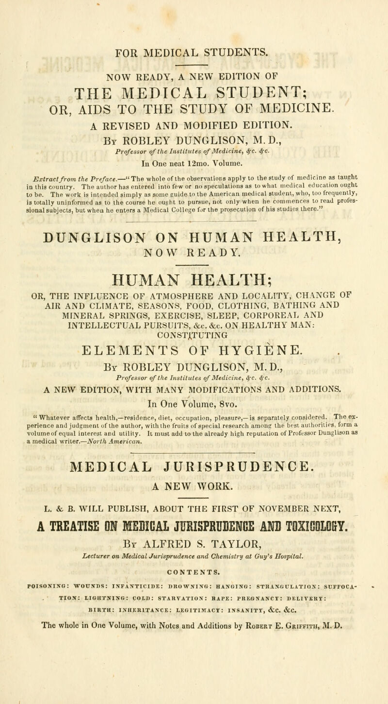 NOW READY, A NEW EDITION OF THE MEDICAL STUDENT; OR, AIDS TO THE STUDY OF MEDICINE. A REVISED AND MODIFIED EDITION. By ROBLEY DUNGLISON, M. D., Professor of the Institutes of Medicine, <J-c. (J-c. In One neat 12mo. Volume. Extract from the Preface.—The whole of the observations apply to the study of medicine as taught in this country. The author has entered into few or no speculations as to what medical education ought to be. The work is intended simply as some guide to the American medical student, who, too frequently, is totally uninformed as to the course he ought to pursue, not only when he commences to read profes- sional subjects, but when he enters a Medical College for the prosecution of his studies there. DUNGLISON ON HUMAN HEALTH, NOW READY. HUMAN HEALTH; OR, THE INFLUENCE OF ATMOSPHERE AND LOCALITY, CHANGE OF AIR AND CLIMATE, SEASONS, FOOD, CLOTHING, BATHING AND MINERAL SPRINGS, EXERCISE, SLEEP, CORPOREAL AND INTELLECTUAL PURSUITS, &c.&c. ON HEALTHY MAN: CONSTITUTING ELEMENTS OF HYGIENE. Br ROBLEY DUNGLISON, M. D., Professor of the Institutes of Medicine, i$-c. <J-c. A NEW EDITION, WITH MANY MODIFICATIONS AND ADDITIONS. In One Volume, 8vo. Whatever affects health,—residence, diet, occupation, pleasure,—is separately considered. The ex- perience and judgment of the author, with the fruits of special research among the best authorities, form a volume of equal interest and utility. It must add to the already high reputation of Professor Dunglison as a medical writer.—North American. MEDICAL JURISPRUDENCE. A NEW WORK. L. & B. WILL PUBLISH, ABOUT THE FIRST OF NOVEMBER NEXT, A TREATISE ON MEEICAL JURISPRUDENCE AND TOXIGOLOfiY. Br ALFRED S. TAYLOR, Lecturer on Medical Jurisprudence and Chemistry at Guy's Hospital. CONTENTS. poisoning: wounds: infanticide: drowning: hanging: strangulation: suffoca- tion: lightning: cold: starvation: rape: pregnancy: delivery: birth: inheritance: legitimacy: insanity, &c. &c. The whole in One Volume, with Notes and Additions by Robert E. Griffith, M. D.