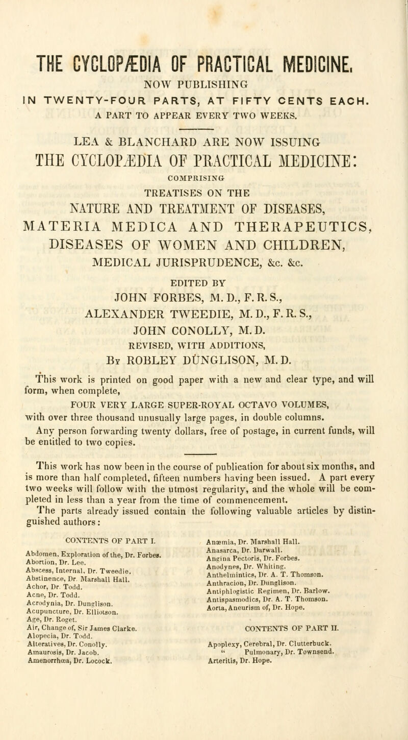 THE CYCLOP/EDIA OF PRACTICAL MEDICINE. NOW PUBLISHING IN TWENTY-FOUR PARTS, AT FIFTY CENTS EACH, A PART TO APPEAR EVERY TWO WEEKS. LEA & BLANCHARD ARE NOW ISSUING THE CYCLOPEDIA OE PRACTICAL MEDICINE! COMPRISING TREATISES ON THE NATURE AND TREATMENT OF DISEASES, MATERIA MEDICA AND THERAPEUTICS, DISEASES OF WOMEN AND CHILDREN, MEDICAL JURISPRUDENCE, &c. &c EDITED BY JOHN FORBES, M. D., F. R. S., ALEXANDER TWEEDIE, M. D., F. R. S., JOHN CONOLLY, M.D. REVISED, WITH ADDITIONS, By ROBLEY DUNGLISON, M.D. This work is printed on good paper with a new and clear type, and will form, when complete, FOUR VERY LARGE SUPER-ROYAL OCTAVO VOLUMES, with over three thousand unusually large pages, in double columns. Any person forwarding twenty dollars, free of postage, in current funds, will be entitled to two copies. This work has now been in the course of publication for about six months, and is more than half completed, fifteen numbers having been issued. A part every two weeks will follow with the utmost regularity, and the whole will be com- pleted in less than a year from the time of commencement. The parts already issued contain the following valuable articles by distin- guished authors: CONTENTS OF PART I. Abdomen, Exploration of the, Dr. Forbes. Abortion, Dr. Lee. Abscess, Internal, Dr. Tweedie. Abstinence, Dr. Marshall Hall. Achor, Dr Todd. Acne, Dr. Todd. Acrodynia, Dr. Dunglison. Acupuncture, Dr. EUiolson. Age, Dr. Roget. Air, Change of, Sir James Clarke. Alopecia, Dr. Todd. Alteratives, Dr. Conolly. Amaurosis, Dr. Jacob. Amenorrhea, Dr. Locock. Anaemia, Dr. Marshall Hall. Anasarca, Dr. Darwall. Angina Pectoris, Dr. Forbes. Anodynes, Dr. Whiting. Anthelmintics, Dr. A. T. Thomson. Anthracion, Dr. Dunglison. Antiphlogistic Regimen, Dr. Barlow. Antispasmodics, Dr. A. T. Thomson. Aorta, Aneurism of, Dr. Hope. CONTENTS OF PART II. Apoplexy, Cerebral, Dr. Clutterbuck.  Pulmonary, Dr. Townsend. Arteritis, Dr. Hope.