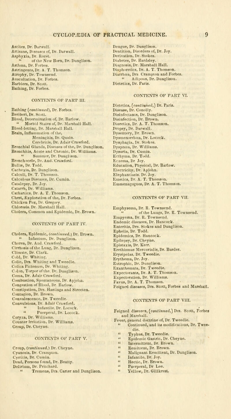 Ascites, Dr. Darwall. Artisans, Diseases of, Dr. Darwall. Asphyxia, Dr. Roget.  of ihe New Born, Dr. Dunglison. Asthma, Dr. Forbes. Astringents,Dr. A. T. Thomson. Atrophy, Dr. Townsend. Auscultation, Dr. Forbes. Barbiers, Dr. Scott. Bathing, Dr. Forbes. CONTENTS OF PART III. Bathing [continued), Dr. Forbes. Beriberi,Dr. Scott. Blood, Determination of, Dr. Barlow.  Morbid States of, Dr. Marshall Hall. Blood-letting, Dr. Marshall Hall. Brain, Inflammation of the, Meningitis, Dr. Quain. Cerebritis, Dr. Adair Crawford. Bronchial Glands, Diseases of the, Dr. Dunglison. Bronchitis, Acute and Chronic, Dr. Williams.  Summer, Dr. Dunglison. Bronchocele, Dr. And. Crawford. Bullae, Dr. Todd. Cachexia, Dr. Dunglison. Calculi, Dr. T. Thomson. Calculous Diseases, Dr. Cumin. Catalepsy, Dr. Joy. Catarrh, Dr. Williams. Cathartics, Dr. A. T. Thomson. Chest, Exploration of the, Dr. Forbes. Chicken Pox, Dr. Gregory. Chlorosis. Dr. Marshall Hall. Cholera, Common and Epidemic, Dr. Brown. CONTENTS OF PART IV. Cholera, Epidemic, (continued,) Dr. Brown.  Infantum, Dr. Dunglison. Chorea, Dr. And. Crawford. Cirrhosis of the Lung, Dr. Dunglison. Climate, Dr. Clark. Cold, Dr. Whiting. Colic, Drs. Whitin? and Tweedie. Colica Pictonum, Dr. Whiting. C don, Torpor of the. Dr. Dunglison. Coma, Dr. Adair Crawford. Combustion, Spontaneous, Dr. Apjohn. Congestion of Blood, Dr. Barlow. Constipation, Drs. Hastings and Streeten. Contagion, Dr. Brown. Convalescence, Dr. Tweedie. Convulsions, Dr. Adair Crawford.  Infantile, Dr. Locock.  Puerperal, Dr. Locock. Coryza, Dr. Williams. Counter Irritation. Dr. Williams. Croup, Dr. Cheyne. CONTENTS OF PART V. Croup, (continued,) Dr. Cheyne. Cyanosis, Dr. Cramplon. Cystitis, Dr. Cumin. Dead, Persons found, Dr. Bealty. Delirium, Dr. Pritchard.  Tremens, Drs. Carter and Dunglison. Dengue, Dr. Dunglison. Dentition, Disorders of, Dr. Joy. Derivation, Dr. Stokes. Diabetes, Dr. Bardsley. Diagnosis, Dr. Marshall Hall. Diaphoretics, Dr. A. T. Thomson. Diarrhrea, Drs Crampton and Forbes.  Adipous, Dr. Dunglison. Dietetics, Dr. Paris. CONTENTS OF PART VI. Dietetics, (continued,) Dr. Paris. Disease, Dr. Conolly. Disinfectants, Dr. Dunglison. Disinfection, Dr. Brown. Diuretics, Dr. A. T. Thomson. Dropsy, Dr. Darwall. Dysentery, Dr. Brown. Dysmenorrhcea, Dr. Locock. Dysphagia, Dr. Stokes. Dyspnoea, Dr. Williams. Dysuria, Dr. Cumin. Ecthyma, Dr. Todd. Eczema, Dr Joy. Education, Physical, Dr. Barlow. Electricity, Dr. Apjohn. Elephantiasis, Dr. Joy. Emetics, Dr. A. T. Thomson. Emmenagogues, Dr. A. T. Thomson. CONTENTS OF PART VII. Emphysema, Dr. R. Townsend.  of the Lungs, Dr. R. Townsend. Empyema, Dr. R. Townsend. Endemic diseases, Dr. Hancock. Enteritis, Drs. Stokes and Dunglison. Ephelis, Dr. Todd. Epidemics, Dr. Hancock. Epilepsy, Dr. Cheyne. Epistaxis, Dr. Kerr. Erethismus Mercurialis, Dr. Burder. Erysipelas, Dr. Tweedie. Erythema, Dr. Joy. Eutrophic, Dr. Dunglison. Exanthemata, Dr. Tweedie. Expectorants, Dr. A. T. Thomson. Expectoration, Dr. Williams. Favus, Dr. A. T. Thomson. Feigned diseases, Drs. Scott, Forbes and Marshall. CONTENTS OF PART VIII. Feigned diseases, (continued,) Drs. Scott, Forbes and Marshall. Fever, general doctrine of, Dr. Tweedie.  Continued, and its modifications, Dr. Twee- die.  Typhus, Dr. Tweedie.  Epidemic Gastric, Dr. Cheyne.  Intermittent, Dr. Brown.  Remittent, Dr. Brown.  Malignant Remittent, Dr. Dunglison.  Infantile, Dr. Joy.  Hectic, Dr. Brown.  Puerperal, Dr Lee.  Yellow, Dr. Gillkrest.