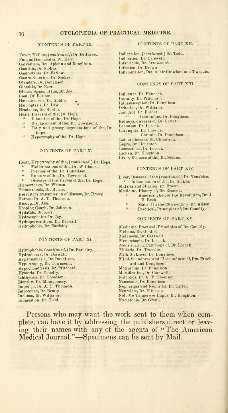 10 [CONTENTS OF PART IX. Fever, Yellow, [continued,) Dr. Gillkrest. Fungus Haematudes, Dr. Kerr. Galvanism, Drs. Apjohn and Dunglison. Gastritis, Dr. Stokes. Gastrodynia, Dr. Barlow. Gastro-Enteritis, Dr Stokes. Glanders, Dr. Dunglison. Glossitis, Dr Kerr. Glottis, Spasm of the, Dr. Joy. Gout, Dr. Barlow. Haematemesis, Dr. Goldie. . Haemoptysis, Dr. Law. Headache, Dr. Burder. Heart, Diseases of the, Dr. Hope.  Dilatation of the, Dr. Hope.  Displacement of the, Dr. Townsend.  Fatty and greasy degenerations of the, Dr. H.<pe.  Hypertrophy of the, Dr. Hope. CONTENTS OF PART X. Heart, Hypertrophy of the, (continued.) Dr. Hope  Malformations of the, Dr. Williams.  Polypus of the, Dr. Dunglison.  Rupture of the, Dr. Townsend.  Diseases of the Valves of the, Dr. Hope. Haemorrhage, Dr. Watson. Haemorrhoids, Dr. Burne. Hereditary transmission of disease, Dr. Brown. Herpes, Dr. A. T. Thomson. Hiccup, Dr. Ash. Hooping Cough, Dr. Johnson. Hydatids, Dr. Kerr. Hydrocephalus, Dr. Joy. Hydropericardium, Dr. Darwall. Hydrophobia, Dr. Bardsley. CONTENTS OF PART XI. Hydrophobia, (continued,) Dr. Bardsley. Hydrothorax, Dr. Darwall. Hyperaesthesia, Dr. Dunglison. Hypertrophy, Dr. Townsend. Hypochondriasis, Dr. Pritchard. Hysteria, Dr. Conolly. Ichthyosis, Dr. Thomson. Identity, Dr. Montgomery. Impetigo, Dr. A. T. Thomson, Impotence, Dr. Beatty. Incubus, Dr. Williams. Indigestion, Dr. Todd. CONTENTS OF PART XII. Indigestion, (continued,) Dr. Todd. Induration, Dr. Carswell. Infanticide, Dr. Arrowsmiih. Infection, Dr. Brown Inflammation, Drs. Adair Crawford and Tweedie. CONTENTS OF PART Xin. Influenza, Dr. Hancock. Insanity, Dr. Pritchard. Intussusception, Dr Dunglison. Irritation, Dr. Williams. Jaundice, Dr. Burder.  of the Infant, Dr. Dunglison. Kidneys, diseases of, Dr. Carter. Lactation, Dr. Locock. Laryngitis, Dr. Cheyne.  Chronic, Dr. Dunglison. Latent diseases, Dr. Christison. Lepra, Dr. Houghton. Leucorrhcea, Dr Locock. Lichen, Dr. Houghton. Liver, Diseases of the, Dr. Stokes. CONTENTS OF PART XIV. Liver, Diseases of the (continued,) Dr. Venables.  Inflammation of the, Dr. Stokes. Malaria and Miasma, Dr. Brown. Medicine, History of, Dr. Bostock.  American, before the Revolution, Dr. J. B. Beck.  State of in the 19th century, Dr. Alison.  Practical, Principles of, Dr. Conolly. CONTENTS OF PART XV. Medicine, Practical, Principles of, Dr. Conolly. Melaena, Dr. Goldie. Melanosis, Dr. Carswell. Menorrhagia, Dr. Locock. Menstruation, Pathology of, Dr. Locock. Miliaria, Dr. Tweedie. Milk Sickness, Dr. Dunslison. Mind, Soundness and Unsoundness of, Drs. Pritch- ard and Dunglison. Molluscum, Dr. Dunglison. Mortification, Dr Carswell. Narcotics, Dr. A. T Thomson. Nauseants, Dr. Dunslison. Nephralgia and Nephritis, Dr. Carter. Neuralgia, Dr. Elliotson. Noli-MeTangere or Lupus, Dr. Houghton. Nyctalopia, Dr. Grant. Persons who may want the work sent to them when com- plete, can have it by addressing the publishers direct or leav- ing their names with any of the agents of The American Medical Journal.—Specimens can be sent by Mail.