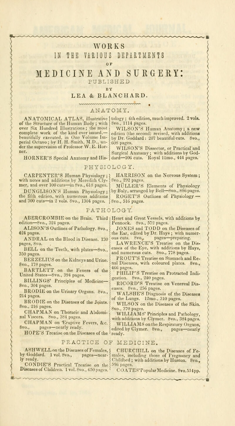 WORKS IN THE VARIOUS DEPARTMENTS OF MEDICINE AND SUE GEEYI PUBLISHED BY LEA & BLANCHARD. ANATOMY. ANATOMICAL ATLAS, illustrative of the Structure of the Human Body ; with over Six Hundred Illustrations ; the most complete work of the kind ever issued,— beautifully executed, in One Volume Im- perial Octavo; by H. H. Smith, M.D., un- der the supervision of Professor W. E. Hor- ner. HORNER'S Special Anatomy and His- tology; 6th edition, much improved. 2 vols. 8vo., 1114 pages. WILSON'S Human Anatomy; anew edition (the second) revised, with additions by Dr. Goddard: 207 beautiful cuts. 8vo., 60S pages. WILSON'S Dissector, or Practical'and Surgical Anatomy ; with additions by God- dard—106 cuts. Royal 12mo., 444 pages. PHYSIOLOGY. CARPENTER'S Human Physiology; with notes and additions by Meredith Cly- mer, and over 100 cuts—in 8vo., 618 pages. DUNGLISON'S Human Physiology; the fifth edition, with numerous additions and 300 cuts—in 2 vols. 8vo., 1304 pages. HARRISON on the Nervous System; |8vo., 292 pages. MULLER'S Elements of Physiology I by Baly, arranged by Bell—8vo., 886 pages. ROGET'S Outlines of Physiology — | 8vo., 516 pages. PATHOLOGY. ABERCROMBIE on the Brain. Third edition—8vo., 324 pages. ALISON'S Outlines of Pathology. 8vo., 424 pages. AND RAL on the Blood in Disease. 130 pages, 8vo. BELL on the Teeth, with plates—8vo., 350 pages. BERZELIUS on the Kidneys and Urine. 8vo., 178 pages. BARTLETT on the Fevers of the United States—8vo., 394 pages. BILLINGS' Principles of Medicine— 8vo., 304 pages. BRODIE on the Urinary Organs. 8vo., 214 pages. BRODIE on the Diseases of the Joints. 8vo., 216 pages. CHAPMAN on Thoracic and Abdomi- nal Viscera. 8vo., 384 pages. CHAPMAN on 'Eruptive Fevers, &c. 8vo., pages—nearly ready. HOPE'S Treatise on the Diseases of the ( Heart and Great Vessels, with additions by | Pennock. 8vo., 572 pages. JONES and TODD on the Diseases of | the Ear, edited by Dr. Hays ; with numer- \ ous cuts. 8vov, pages—preparing. i LAWRENCE'S Treatise on the Dis- s eases of the Eye, with additions by Hays, > and numerous cuts. 8vo., 778 pages. PROUT'S Treatise on Stomach and Re- > nal Diseases, with coloured plates. 8vo., i 466 pages. PHILIP'S Treatise on Protracted Indi- 'gestion. 8vo., 240 pages. | RICORD'S Treatise on Venereal Dis- eases. 8vo., 256 pages. | WALSHE'S Diagnosis of the Diseases 'of the Lungs. 12mo., 310 pages. | WILSON on the Diseases of the Skin. |8vo., 370 pages. ! WILLIAMS' Principles and Pathology, ] with additions by Clymer. 8vo., 384 pages. WILLIAMS on the Respiratory Organs, 1 edited by Clymer. 8vo., pages—nearly ' ready. PRACTICE OF MEDICINE. ASHWELLon the Diseases of Females, | by Goddard. 1 vol. 8vo., pages—near-; ly ready. CONDIE'S Practical Treatise on the Diseases of Children. 1 vol. Svo., 650 pages.' CHURCHILL on the Diseases of Fe- males, including those of Pregnancy and Childbed; with additions by Huston. 8vo., 5% pages. COATES'PopularMedicine. 8vo.5)4pp.