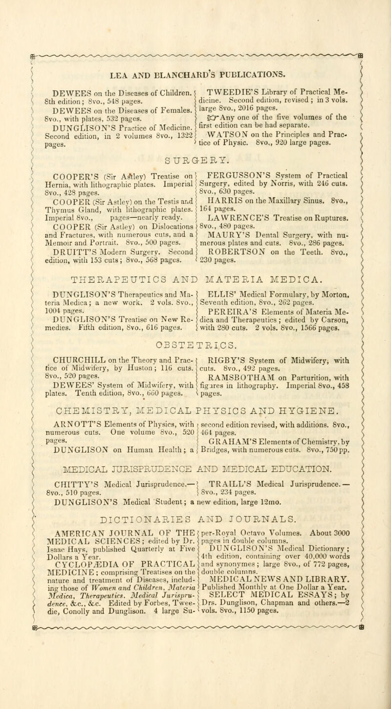 LEA AND BLANCHARD'S PUBLICATIONS. DEWEES on the Diseases of Children. 8th edition ; 8vo., 548 pages. DEWEES on the Diseases of Females. 8vo., with plates, 532 pages. DUNGLISON'S Practice of .Medicine. Second edition, in 2 volumes 8vo., 1322 pages. TWEEDIE'S Library of Practical Me- dicine. Second edition, revised ; in 3 vols, large 8vo., 2016 pages. {)5Any one of the five volumes of the first edition can be had separate. WATSON on the Principles and Prac- tice of Physic. 8vo„ 920 large pages. SURGERY. COOPER'S (Sir Asftley) Treatise on Hernia, with lithographic plates. Imperial 8vo., 428 pages. COOPER (Sir Astley) on the Testis and Thymus Gland, with lithographic plates. Imperial 8vo., pages—nearly ready. COOPER (Sir Astley) on Dislocations and Fractures, with numerous cuts, and a Memoir and Portrait. 8vo., 500 pages. DRUITT'S Modern Surgery. Second edition, with 153 cuts ; 8vo., 568 pages. ) FERGUSSON'S System of Practical j Surgery, edited by Norris, with 246 cuts. 8vo., 630 pages. HARRIS on the Maxillary Sinus. 8vo., i 164 pages. j LAWRENCE'S Treatise on Ruptures. ) 8vo., 480 pages. I MAURY'S Dental Surgery, with nu- l merous plates and cuts. 8vo., 286 pages. ROBERTSON on the Teeth. 8vo., < 230 pages. THERAPEUTICS AND MATERIA MEDICA. DUNGLISON'S Therapeutics and Ma- 1 ELLIS' Medical Formulary, by Morton. teria Medica; a new work. 2 vols. Svo., i Seventh edition, 8vo., 262 pages. 1004 pages. PEREIRA'S Elements of Materia Me- DUNGLISON'S Treatise on New Re- jdica and Therapeutics ; edited by Carson, medies. Fifth edition, 8vo., 616 pages. ) with 280 cuts. 2 vols. 8vo., 1566 pages. OBSTETRICS. CHURCHILL on the Theory and Prac-i RIGBY'S System of Midwifery, with fice of Midwifery, by Huston; 116 cuts, i cuts. 8vo., 492 pages. 8vo., 520 pages. RAMSBOTHAM on Parturition, with DEWEES' System of Midwifery, with figures in lithography. Imperial 8vo., 458 plates. Tenth edition, 8vo., 660 pages. s pages. CHEMISTRY, MEDICAL PHYSICS AND HYGIENE. ARNOTT'S Elements of Physics, with ? second edition revised, with additions. 8vo., numerous cuts. One volume 8vo., 520 < 464 pages. Pages. GRAHAM'S Elements of Chemistry, by DUNGLISON on Human Health ; a \ Bridges, with numerous cuts. 8vo.,750pp. MEDICAL JURISPRUDENCE AND MEDICAL EDUCATION. CHITTY'S Medical Jurisprudence.— ! TRAILL'S Medical Jurisprudence.— 8vo., 510 pages. \ Svo., 234 pages. DUNGLISON'S Medical Student; a new edition, large 12mo. DICTIONARIES AND JOURNALS. AMERICAN JOURNAL OF THE MEDICAL SCIENCES; edited by Dr. Isaac Hays, published Quarterly at Five Dollars a Year. CYCLOPEDIA OF PRACTICAL MEDICINE ; comprising Treatises on the nature and treatment of Diseases, includ- ing those of Women and Children, Materia Medica, Therapeutics. Medical Jurispru- dence, <fec, &.c. Edited by Forbes, Twee- die, Conolly and Dunglison. 4 large Su- per-Royal Octavo Volumes. About 3000 pages in double columns. DUNGLISON'S Medical Dictionary; 4th edition, containing over 40,000 words and synonymes ; large 8vo., of 772 pages, double columns. MEDICAL NEWS AND LIBRARY. Published Monthlv at One Dollar a Year. SELECT MEDICAL ESSAYS; by s Drs. Dunglison, Chapman and others.—2 < vols. 8vo., 1150 pages.
