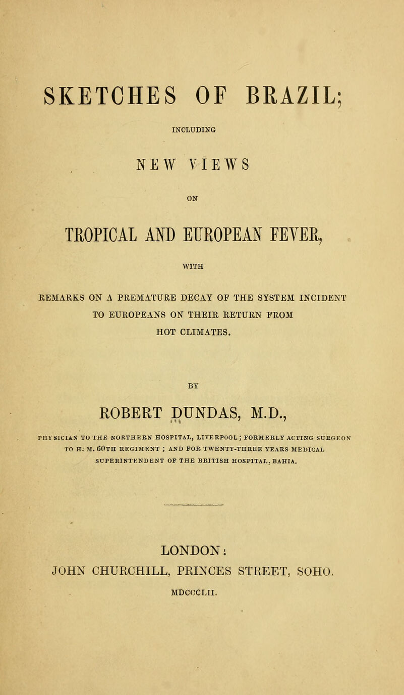 SKETCHES OF BRAZIL; INCLUDING NEW VIEWS TROPICAL AND EUROPEAN FEVER, REMARKS ON A PREMATURE DECAY OF THE SYSTEM INCIDENT TO EUROPEANS ON THEIR RETURN FROM HOT CLIMATES. ROBERT DUNDAS, M.D., PHYSICIAN* TO THE NORTHERN HOSPITAL, LIVERPOOL; FORMERLY ACTING SURGEON TO H: M. 60TH REGIMENT ; AND FOR TWENTY-THREE YEARS MEDICAL SUPERINTENDENT OF THE BRITISH HOSPITAL. BAHIA. LONDON: JOHN CHURCHILL, PRINCES STREET, SOHO. MDCOCLII.