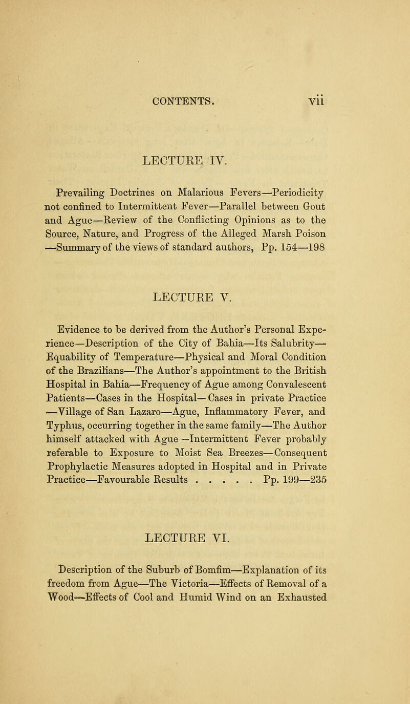 LECTURE IV. Prevailing Doctrines on Malarious Fevers—Periodicity not confined to Intermittent Fever—Parallel between Gout and Ague—Review of the Conflicting Opinions as to the Source, Nature, and Progress of the Alleged Marsh Poison —Summary of the views of standard authors, Pp. 154—198 LECTURE V. Evidence to be derived from the Author's Personal Expe- rience—Description of the City of Bahia—Its Salubrity— Equability of Temperature—Physical and Moral Condition of the Brazilians—The Author's appointment to the British Hospital in Bahia—-Frequency of Ague among Convalescent Patients—Cases in the Hospital— Cases in private Practice —Village of San Lazaro—Ague, Inflammatory Fever, and Typhus, occurring together in the same family—The Author himself attacked with Ague —Intermittent Fever probably referable to Exposure to Moist Sea Breezes—Consequent Prophylactic Measures adopted in Hospital and in Private Practice—Favourable Results Pp. 199—235 LECTURE VI. Description of the Suburb of Bomfim—Explanation of its freedom from Ague—The Victoria—Effects of Removal of a Wood—Effects of Cool and Humid Wind on an Exhausted