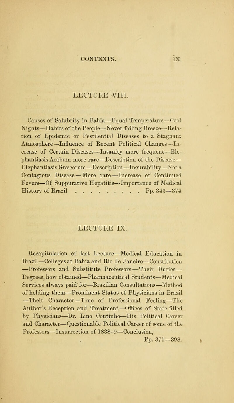 LECTURE VIII. Causes of Salubrity in Bahia—Equal Temperature—Cool Nights—Habits of the People—Never-failing Breeze—Rela- tion of Epidemic or Pestilential Diseases to a Stagnant Atmosphere—Influence of Recent Political Changes—In- crease of Certain Diseases—Insanity more frequent—Ele- phantiasis Arabum more rare—Description of the Disease- Elephantiasis Grascorum—Description—Incurability—Not a Contagious Disease — More rare—Increase of Continued Fevers—Of Suppurative Hepatitis—Importance of Medical History of Brazil Pp. 343—374 LECTURE IX. Recapitulation of last Lecture—Medical Education in Brazil—Colleges at Bahia and Rio de Janeiro—Constitution —Professors and Substitute Professors—Their Duties— Degrees, how obtained—Pharmaceutical Students—Medical Services always paid for—Brazilian Consultations—Method of holding them—Prominent Status of Physicians in Brazil —Their Character—Tone of Professional Feeling—Tbe Author's Reception and Treatment—Offices of State filled by Physicians—Dr. Lino Coutinho—His Political Career and Character—Questionable Political Career of some of the Professors—Insurrection of 1838-9—Conclusion, Pp. 375—398.