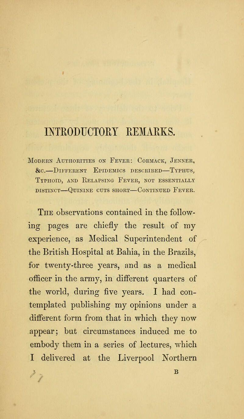 INTRODUCTORY REMARKS. Modern Authorities on Fever: Cormack, Jenner, &c.—Different Epidemics described—Typhus, Typhoid, and Relapsing Fever, not essentially distinct—Quinine cuts short—Continued Fever. Tile observations contained in the follow- ing pages are chiefly the result of my experience, as Medical Superintendent of the British Hospital at Bahia, in the Brazils, for twenty-three years, and as a medical officer in the army, in different quarters of the world, during five years. I had con- templated publishing my opinions under a different form from that in which they now appear; but circumstances induced me to embody them in a series of lectures, which I delivered at the Liverpool Northern B