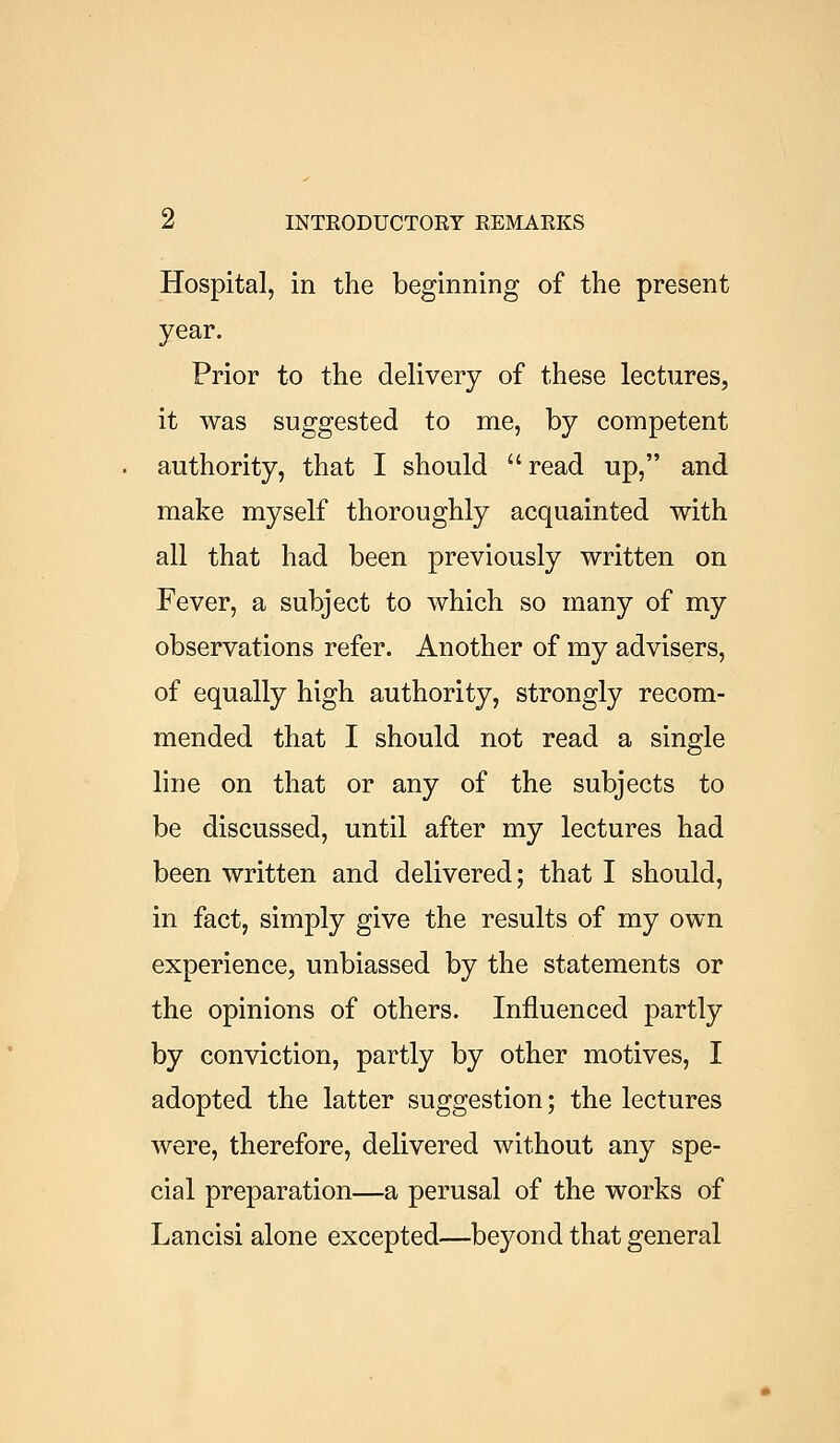 Hospital, in the beginning of the present year. Prior to the delivery of these lectures, it was suggested to me, by competent authority, that I should read up, and make myself thoroughly acquainted with all that had been previously written on Fever, a subject to which so many of my observations refer. Another of my advisers, of equally high authority, strongly recom- mended that I should not read a single line on that or any of the subjects to be discussed, until after my lectures had been written and delivered; that I should, in fact, simply give the results of my own experience, unbiassed by the statements or the opinions of others. Influenced partly by conviction, partly by other motives, I adopted the latter suggestion; the lectures were, therefore, delivered without any spe- cial preparation—a perusal of the works of Lancisi alone excepted—beyond that general