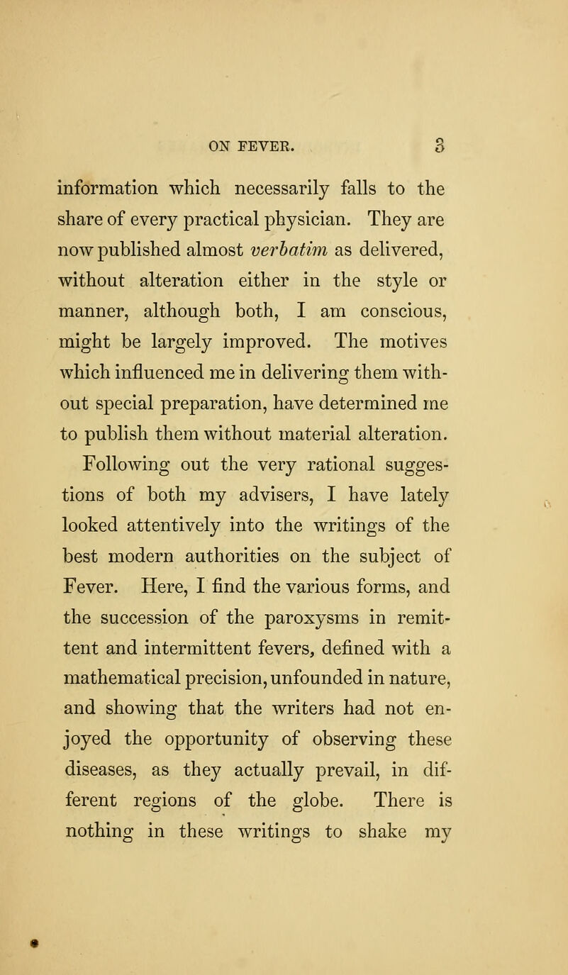 information which necessarily falls to the share of every practical physician. They are now published almost verbatim as delivered, without alteration either in the style or manner, although both, I am conscious, might be largely improved. The motives which influenced me in delivering them with- out special preparation, have determined me to publish them without material alteration. Following out the very rational sugges- tions of both my advisers, I have lately looked attentively into the writings of the best modern authorities on the subject of Fever. Here, I find the various forms, and the succession of the paroxysms in remit- tent and intermittent fevers, defined with a mathematical precision, unfounded in nature, and showing that the writers had not en- joyed the opportunity of observing these diseases, as they actually prevail, in dif- ferent regions of the globe. There is nothing in these writings to shake mv