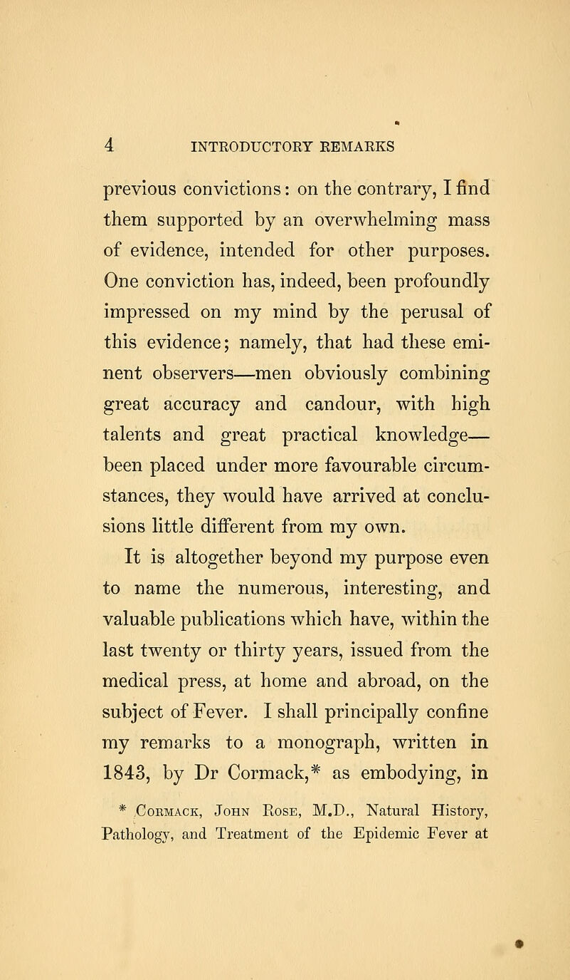 previous convictions: on the contrary, I find them supported by an overwhelming mass of evidence, intended for other purposes. One conviction has, indeed, been profoundly impressed on my mind by the perusal of this evidence; namely, that had these emi- nent observers—men obviously combining great accuracy and candour, with high talents and great practical knowledge— been placed under more favourable circum- stances, they would have arrived at conclu- sions little different from my own. It is altogether beyond my purpose even to name the numerous, interesting, and valuable publications which have, within the last twenty or thirty years, issued from the medical press, at home and abroad, on the subject of Fever. I shall principally confine my remarks to a monograph, written in 1843, by Dr Cormack,* as embodying, in * Cormack, John Rose, M.D., Natural History, Pathology, and Treatment of the Epidemic Fever at