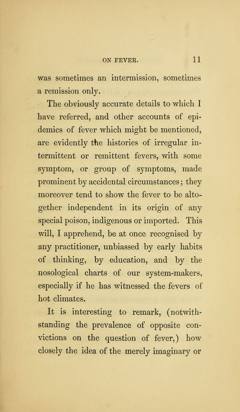 was sometimes an intermission, sometimes a remission only. The obviously accurate details to which I have referred, and other accounts of epi- demics of fever which might be mentioned, are evidently the histories of irregular in- termittent or remittent fevers, with some symptom, or group of symptoms, made prominent by accidental circumstances; they moreover tend to show the fever to be alto- gether independent in its origin of any special poison, indigenous or imported. This will, I apprehend, be at once recognised by any practitioner, unbiassed by early habits of thinking, by education, and by the nosological charts of our system-makers, especially if he has witnessed the fevers of hot climates. It is interesting to remark, (notwith- standing the prevalence of opposite con- victions on the question of fever,) how closely the idea of the merely imaginary or