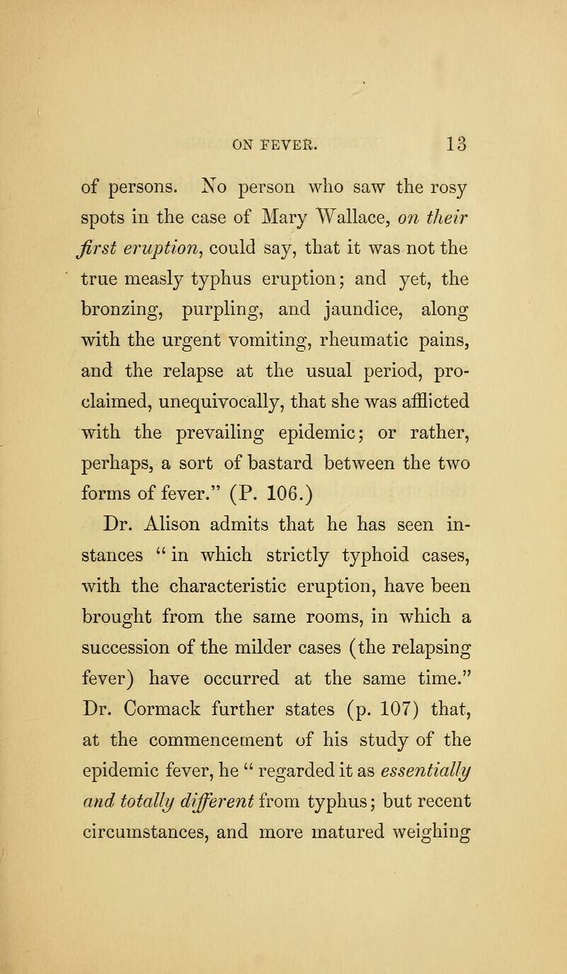 of persons. No person who saw the rosy spots in the case of Mary Wallace, on their first eruption, could say, that it was not the true measly typhus eruption; and yet, the bronzing, purpling, and jaundice, along with the urgent vomiting, rheumatic pains, and the relapse at the usual period, pro- claimed, unequivocally, that she was afflicted with the prevailing epidemic; or rather, perhaps, a sort of bastard between the two forms of fever. (P. 106.) Dr. Alison admits that he has seen in- stances  in which strictly typhoid cases, with the characteristic eruption, have been brought from the same rooms, in which a succession of the milder cases (the relapsing fever) have occurred at the same time. Dr. Cormack further states (p. 107) that, at the commencement of his study of the epidemic fever, he  regarded it as essentially and totally different from typhus; but recent circumstances, and more matured weighing