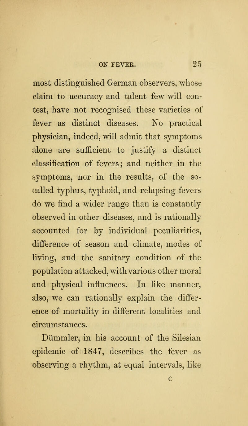 most distinguished German observers, whose claim to accuracy and talent few will con- test, have not recognised these varieties of fever as distinct diseases. jSo practical physician, indeed, will admit that symptoms alone are sufficient to justify a distinct classification of fevers; and neither in the symptoms, nor in the results, of the so- called typhus, typhoid, and relapsing fevers do we find a wider range than is constantly observed in other diseases, and is rationally accounted for by individual peculiarities, difference of season and climate, modes of living, and the sanitary condition of the population attacked, with various other moral and physical influences. In like manner, also, we can rationally explain the differ- ence of mortality in different localities and circumstances. Diimmler, in his account of the Silesian epidemic of 1847, describes the fever as observing a rhythm, at equal intervals, like c