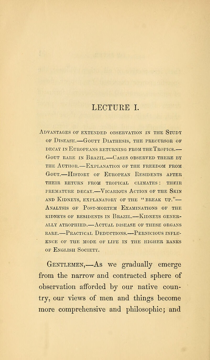 Advantages of extended observation in the Study of Disease.—Gouty Diathesis, the precursor of decay in Europeans returning from the Tropics.— Gout rare in Brazil.—Cases observed there by the Author.—Explanation of the freedom from Gout.—History of European Residents after their return from tropical climates : their premature decay.—Vicarious Action of the Skin and Kidneys, explanatory of the break up.— Analysis of Post-mortem Examinations of the kidneys of residents in Brazil.—Kidneys gener- ally atrophied.—Actual disease of these organs rare.—Practical Deductions.—Pernicious influ- ence OF THE MODE OF LIFE IN THE HIGHER RANKS of English Society. Gentlemen,—As we gradually emerge from the narrow and contracted sphere of observation afforded by our native coun- try, our views of men and things become more comprehensive and philosophic; and