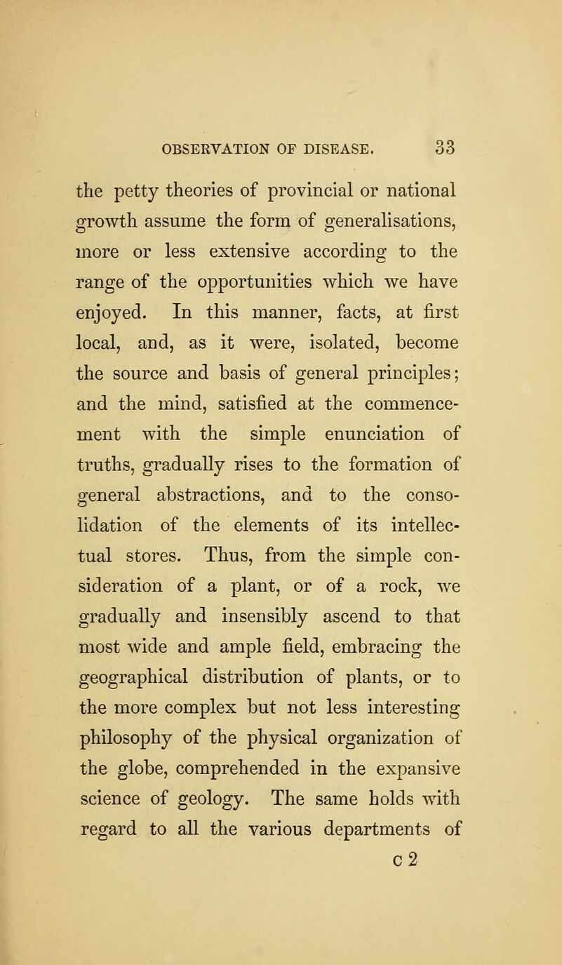 the petty theories of provincial or national growth assume the form of generalisations, more or less extensive according to the range of the opportunities which we have enjoyed. In this manner, facts, at first local, and, as it were, isolated, become the source and basis of general principles; and the mind, satisfied at the commence- ment with the simple enunciation of truths, gradually rises to the formation of general abstractions, and to the conso- lidation of the elements of its intellec- tual stores. Thus, from the simple con- sideration of a plant, or of a rock, we gradually and insensibly ascend to that most wide and ample field, embracing the geographical distribution of plants, or to the more complex but not less interesting philosophy of the physical organization of the globe, comprehended in the expansive science of geology. The same holds with regard to all the various departments of c2