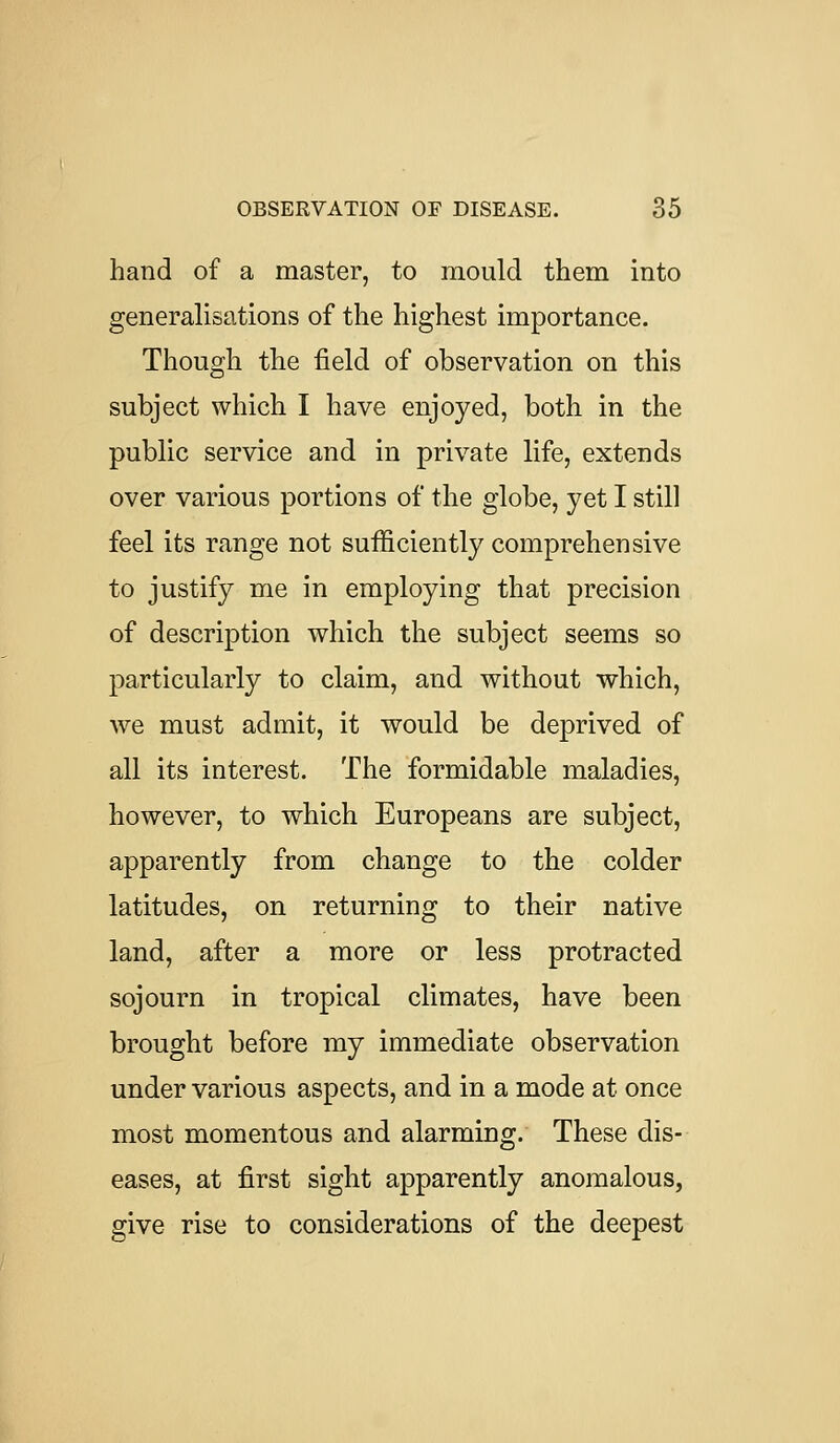 hand of a master, to mould them into generalisations of the highest importance. Though the field of observation on this subject which I have enjoyed, both in the public service and in private life, extends over various portions of the globe, yet I still feel its range not sufficiently comprehensive to justify me in employing that precision of description which the subject seems so particularly to claim, and without which, we must admit, it would be deprived of all its interest. The formidable maladies, however, to which Europeans are subject, apparently from change to the colder latitudes, on returning to their native land, after a more or less protracted sojourn in tropical climates, have been brought before my immediate observation under various aspects, and in a mode at once most momentous and alarming. These dis- eases, at first sight apparently anomalous, give rise to considerations of the deepest