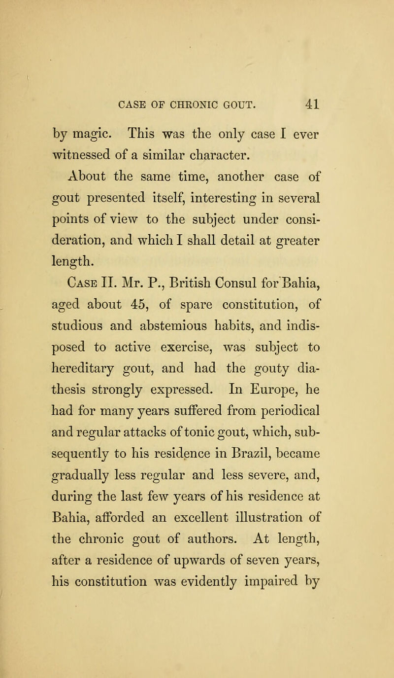 by magic. This was the only case I ever witnessed of a similar character. About the same time, another case of gout presented itself, interesting in several points of view to the subject under consi- deration, and which I shall detail at greater length. Case II. Mr. P., British Consul for Bahia, aged about 45, of spare constitution, of studious and abstemious habits, and indis- posed to active exercise, was subject to hereditary gout, and had the gouty dia- thesis strongly expressed. In Europe, he had for many years suffered from periodical and regular attacks of tonic gout, which, sub- sequently to his residence in Brazil, became gradually less regular and less severe, and, during the last few years of his residence at Bahia, afforded an excellent illustration of the chronic gout of authors. At length, after a residence of upwards of seven years, his constitution was evidently impaired by