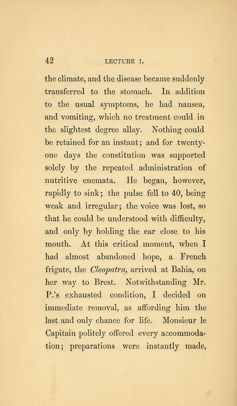 the climate, and the disease became suddenly transferred to the stomach. In addition to the usual symptoms, he had nausea, and vomiting, which no treatment could in the slightest degree allay. Nothing could be retained for an instant; and for twenty- one days the constitution was supported solely by the repeated administration of nutritive enemata. He began, however, rapidly to sink; the pulse fell to 40, being weak and irregular; the voice was lost, so that he could be understood with difficulty, and only by holding the ear close to his mouth. At this critical moment, when I had almost abandoned hope, a French frigate, the Cleopatra, arrived at Bahia, on her way to Brest. Notwithstanding Mr. P.'s exhausted condition, I decided on immediate removal, as affording him the last and only chance for life. Monsieur le Capitain politely offered every accommoda- tion; preparations were instantly made,