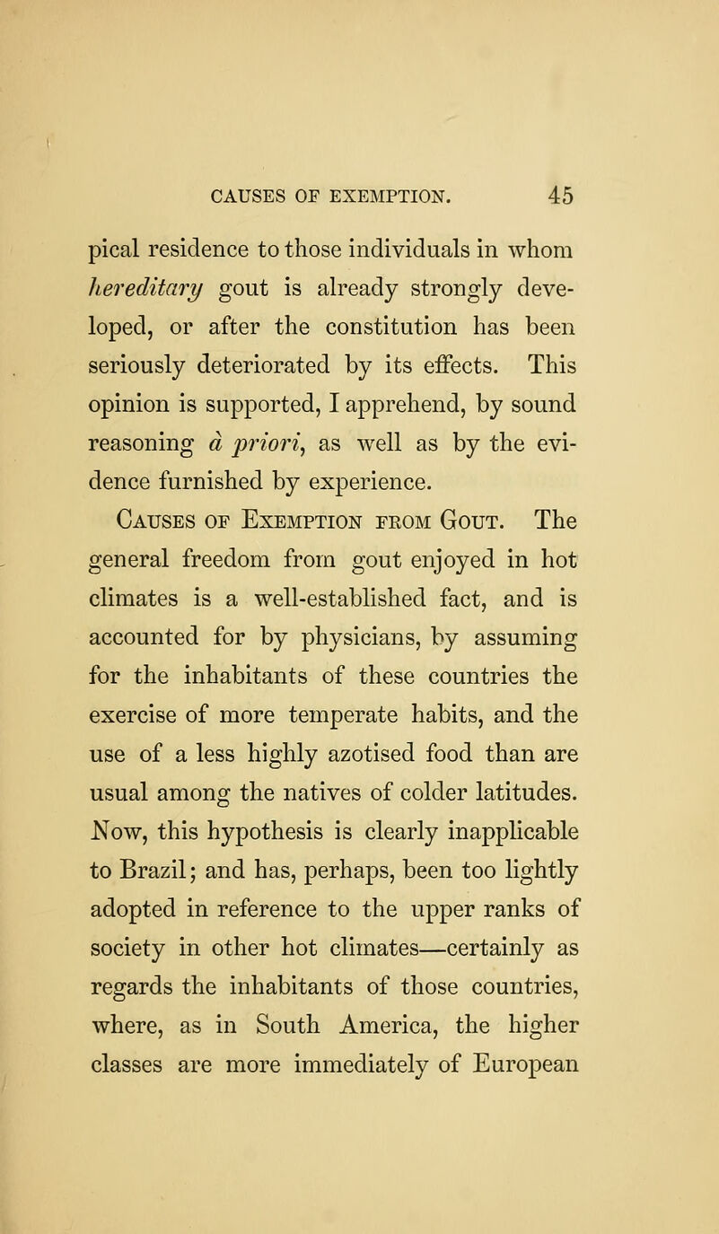 pical residence to those individuals in whom hereditary gout is already strongly deve- loped, or after the constitution has been seriously deteriorated by its effects. This opinion is supported, I apprehend, by sound reasoning a prio7'i, as well as by the evi- dence furnished by experience. Causes of Exemption feom Gout. The general freedom from gout enjoyed in hot climates is a well-established fact, and is accounted for by physicians, by assuming for the inhabitants of these countries the exercise of more temperate habits, and the use of a less highly azotised food than are usual among the natives of colder latitudes. Now, this hypothesis is clearly inapplicable to Brazil; and has, perhaps, been too lightly adopted in reference to the upper ranks of society in other hot climates—certainly as regards the inhabitants of those countries, where, as in South America, the higher classes are more immediately of European