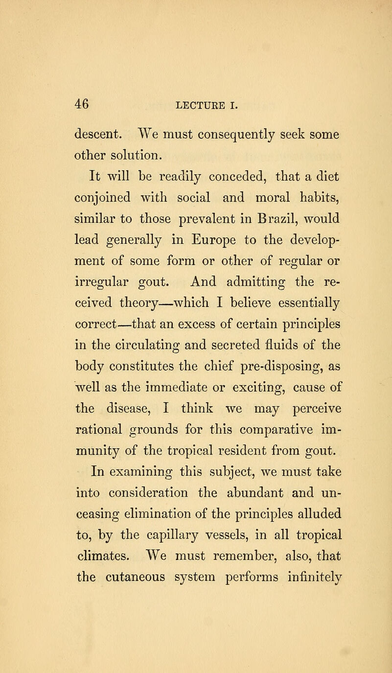 descent. We must consequently seek some other solution. It will be readily conceded, that a diet conjoined with social and moral habits, similar to those prevalent in Brazil, would lead generally in Europe to the develop- ment of some form or other of regular or irregular gout. And admitting the re- ceived theory—which I believe essentially correct—that an excess of certain principles in the circulating and secreted fluids of the body constitutes the chief pre-disposing, as well as the immediate or exciting, cause of the disease, I think we may perceive rational grounds for this comparative im- munity of the tropical resident from gout. In examining this subject, we must take into consideration the abundant and un- ceasing elimination of the principles alluded to, by the capillary vessels, in all tropical climates. We must remember, also, that the cutaneous system performs infinitely