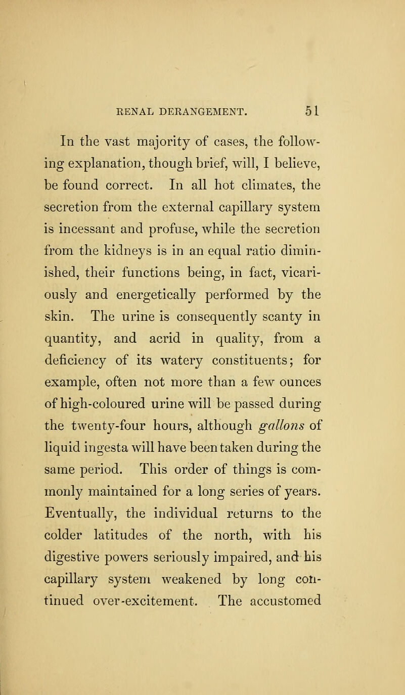 In the vast majority of cases, the follow- ing explanation, though brief, will, I believe, be found correct. In all hot climates, the secretion from the external capillary system is incessant and profuse, while the secretion from the kidneys is in an equal ratio dimin- ished, their functions being, in fact, vicari- ously and energetically performed by the skin. The urine is consequently scanty in quantity, and acrid in quality, from a deficiency of its watery constituents; for example, often not more than a few ounces of high-coloured urine will be passed during the twenty-four hours, although gallons of liquid ingesta will have been taken during the same period. This order of things is com- monly maintained for a long series of years. Eventually, the individual returns to the colder latitudes of the north, with his digestive powers seriously impaired, and his capillary system weakened by long con- tinued over-excitement. The accustomed