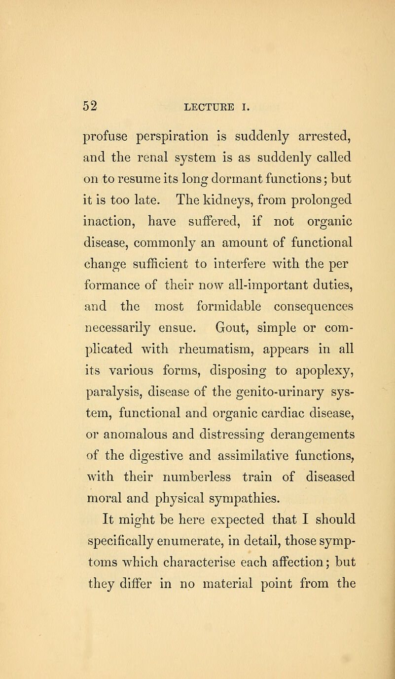 profuse perspiration is suddenly arrested, and the renal system is as suddenly called on to resume its long dormant functions; but it is too late. The kidneys, from prolonged inaction, have suffered, if not organic disease, commonly an amount of functional change sufficient to interfere with the per formance of their now all-important duties, and the most formidable consequences necessarily ensue. Gout, simple or com- plicated with rheumatism, appears in all its various forms, disposing to apoplexy, paralysis, disease of the genito-urinary sys- tem, functional and organic cardiac disease, or anomalous and distressing derangements of the digestive and assimilative functions, with their numberless train of diseased moral and physical sympathies. It might be here expected that I should specifically enumerate, in detail, those symp- toms which characterise each affection; but they differ in no material point from the
