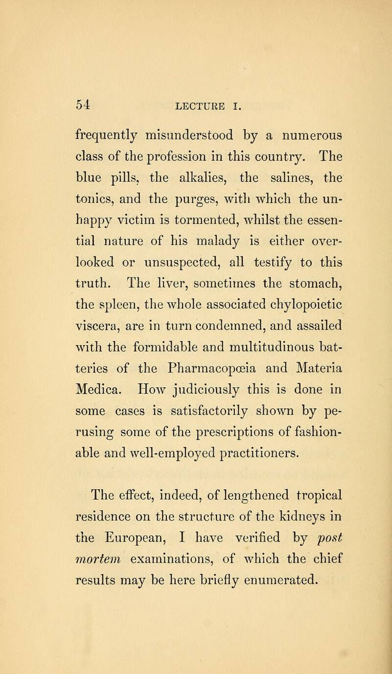 frequently misunderstood by a numerous class of the profession in this country. The blue pills, the alkalies, the salines, the tonics, and the purges, with which the un- happy victim is tormented, whilst the essen- tial nature of his malady is either over- looked or unsuspected, all testify to this truth. The liver, sometimes the stomach, the spleen, the whole associated chylopoietic viscera, are in turn condemned, and assailed with the formidable and multitudinous bat- teries of the Pharmacopoeia and Materia Medica. How judiciously this is done in some cases is satisfactorily shown by pe- rusing some of the prescriptions of fashion- able and well-employed practitioners. The effect, indeed, of lengthened tropical residence on the structure of the kidneys in the European, I have verified by post mortem examinations, of which the chief results may be here briefly enumerated.