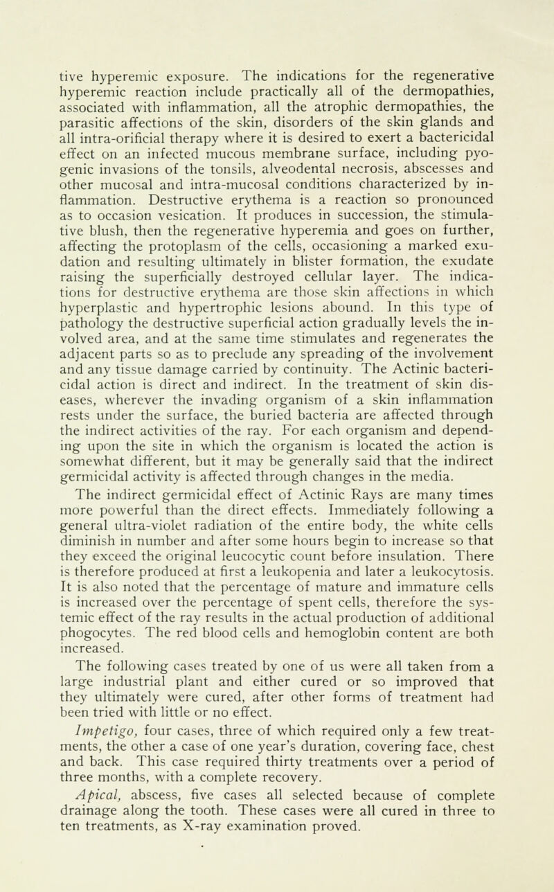 tive hyperemia exposure. The indications for the regenerative hyperemic reaction include practically all of the dermopathies, associated with inflammation, all the atrophic dermopathies, the parasitic affections of the skin, disorders of the skin glands and all intra-orificial therapy where it is desired to exert a bactericidal effect on an infected mucous membrane surface, including pyo- genic invasions of the tonsils, alveodental necrosis, abscesses and other mucosal and intra-mucosal conditions characterized by in- flammation. Destructive erythema is a reaction so pronounced as to occasion vesication. It produces in succession, the stimula- tive blush, then the regenerative hyperemia and goes on further, affecting the protoplasm of the cells, occasioning a marked exu- dation and resulting ultimately in blister formation, the exudate raising the superficially destroyed cellular layer. The indica- tions for destructive erythema are those skin affections in which hyperplastic and hypertrophic lesions abound. In this type of pathology the destructive superficial action gradually levels the in- volved area, and at the same time stimulates and regenerates the adjacent parts so as to preclude any spreading of the involvement and any tissue damage carried by continuity. The Actinic bacteri- cidal action is direct and indirect. In the treatment of skin dis- eases, wherever the invading organism of a skin inflammation rests under the surface, the buried bacteria are affected through the indirect activities of the ray. For each organism and depend- ing upon the site in which the organism is located the action is somewhat different, but it may be generally said that the indirect germicidal activity is affected through changes in the media. The indirect germicidal effect of Actinic Rays are many times more powerful than the direct effects. Immediately following a general ultra-violet radiation of the entire body, the white cells diminish in number and after some hours begin to increase so that they exceed the original leucocytic count before insulation. There is therefore produced at first a leukopenia and later a leukocytosis. It is also noted that the percentage of mature and immature cells is increased over the percentage of spent cells, therefore the sys- temic effect of the ray results in the actual production of additional phogocytes. The red blood cells and hemoglobin content are both increased. The following cases treated by one of us were all taken from a large industrial plant and either cured or so improved that they ultimately were cured, after other forms of treatment had been tried with little or no effect. Impetigo, four cases, three of which required only a few treat- ments, the other a case of one year's duration, covering face, chest and back. This case required thirty treatments over a period of three months, with a complete recovery. Apical, abscess, five cases all selected because of complete drainage along the tooth. These cases were all cured in three to ten treatments, as X-ray examination proved.