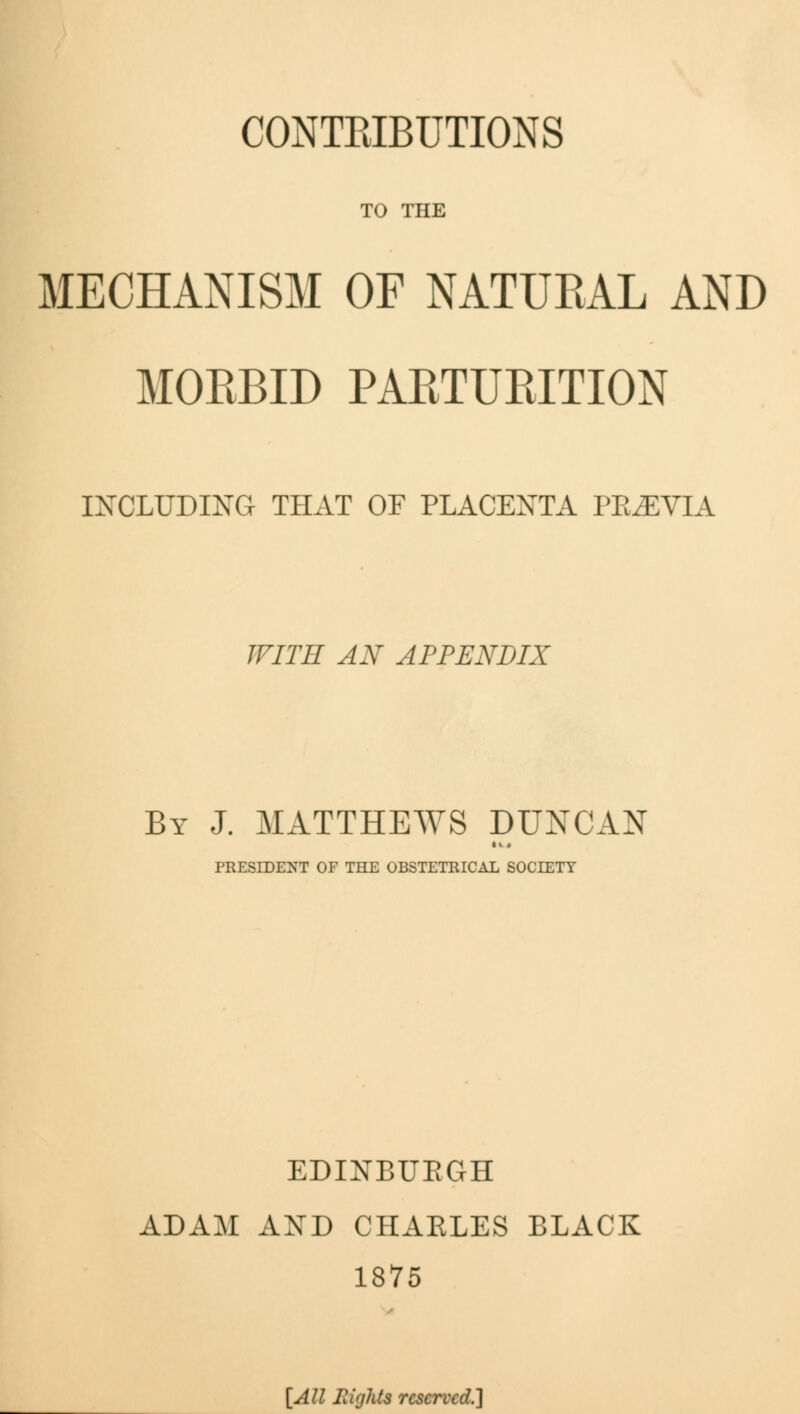 CONTRIBUTIONS TO THE MECHANISM OF NATURAL AND MOEBID PARTURITION INCLUDING THAT OF PLACENTA PREVIA WITH AN APPENDIX By J. MATTHEWS DUNCAN PRESIDENT OF THE OBSTETRICAL SOCIETY EDINBURGH ADAM AND CHARLES BLACK 1875 [All Ilights reserved.]