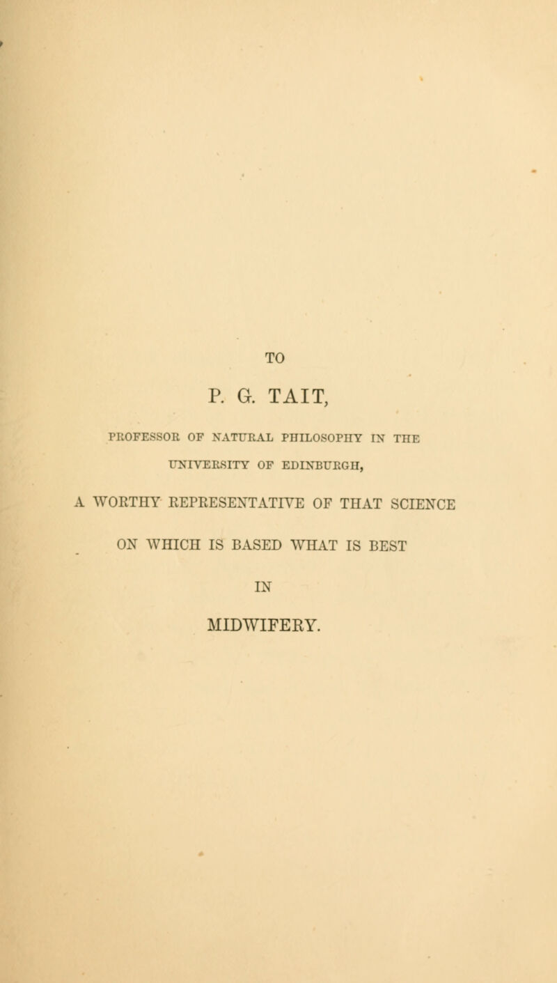 TO P. G. TAIT, PROFESSOR OF NATURAL PHILOSOPHY IN THE UNIVERSITY OF EDINBURGH, A WORTHY REPRESENTATIVE OF THAT SCIENCE ON WHICH IS BASED WHAT IS BEST IN MIDWIFERY.