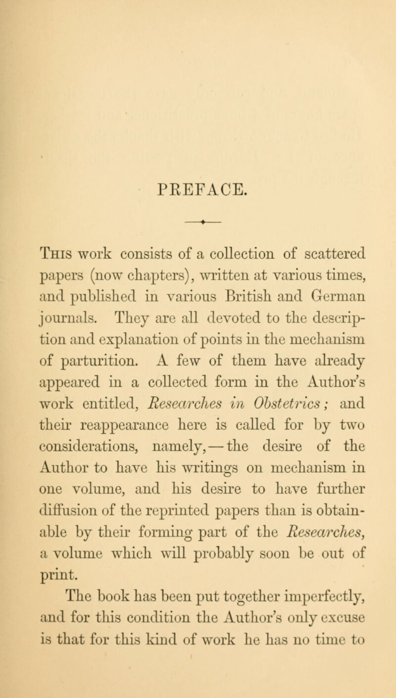 PREFACE, This work consists of a collection of scattered papers (now chapters), written at various times, and published in various British and German journals. They are all devoted to the descrip- tion and explanation of points in the mechanism of parturition. A few of them have already appeared in a collected form in the Authors work entitled, Researches in Obstetrics; and their reappearance here is called for by two considerations, namely, — the desire of the Author to have his writings on mechanism in one volume, and his desire to have further diffusion of the reprinted papers than is obtain- able by their forming part of the Research* >. a volume which will probably soon be out of print. The book has been put together imperfectly, and for this condition the Author's only excuse is that for this kind of work lie has no time to