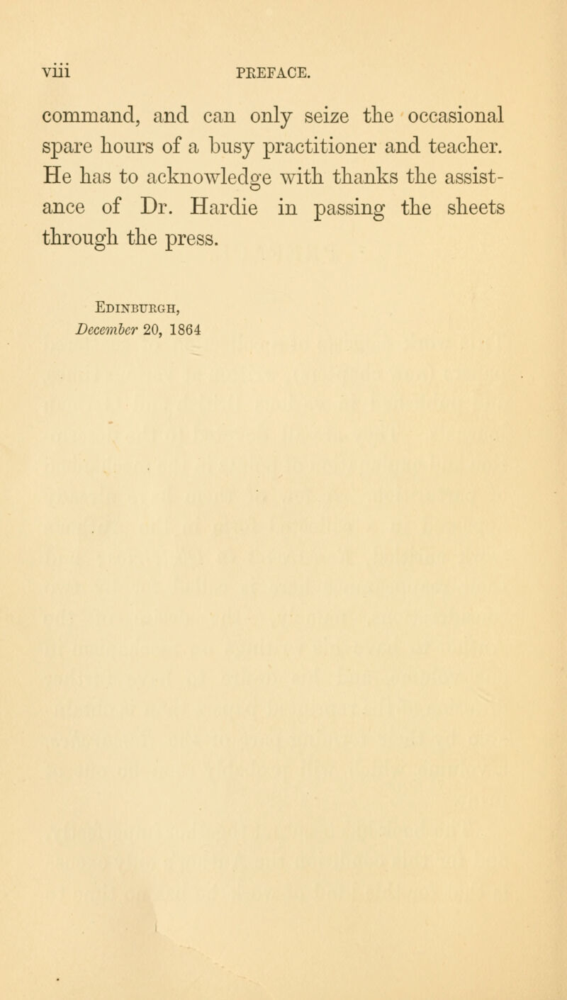 Vlll PEEFACE. command, and can only seize the occasional spare hours of a busy practitioner and teacher. He has to acknowledge with thanks the assist- ance of Dr. Hardie in passing the sheets through the press. Edinburgh, December 20, 1864