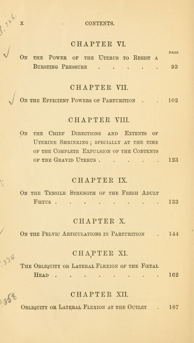 CHAPTEE VI. J  / ,£ ki PAGE On the Power of the Uterus to Resist a Bursting Pressure 93 CHAPTEE VII. On the Efficient Powers of Parturition . . 102 CHAPTEE VIII. On the Chief Directions and Extents of Uterine Shrinking; specially at the time of the Complete Expulsion of the Contents of the Gravid Uterus 123 CHAPTEE IX. On the Tensile Strength of the Fresh Adult Fcetus 133 CHAPTEE X. On the Pelvic Articulations in Parturition . 144 CHAPTEE XL ■ The Obliquity or Lateral Flexion of the Fcetal Head 162 fa CHAPTEE XII. Obliquity or Lateral Flexion at the Outlet . 187