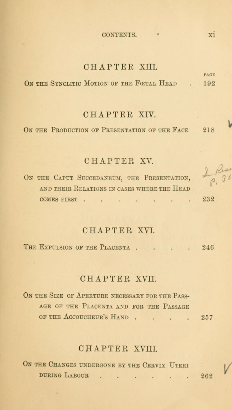 CHAPTER XIII. On the Synclitic Motion of the Fcetal Head L92 CHAPTER XIV. On the Production of Presentation of the Face 218 CHAPTER XV. On the Caput Succedaneum, the Presentation, and their relations in cases where the head comes first 232 CHAPTER XVI. The Expulsion of the Placenta . 246 CHAPTER XVII. On the Size of Aperture necessary for the Pass- age of the Placenta and for the Passage of the Accoucheur's Hand .... 257 CHAPTER XVIII. On the Changes ondebgoni by the Cervix Utkki during Labour . . . . . . 262