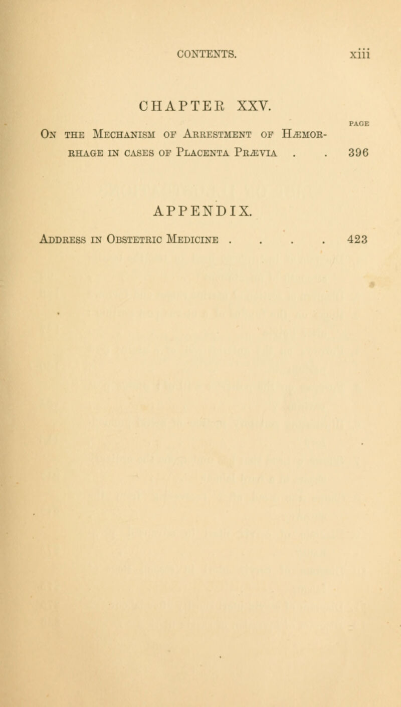 CHAPTER XXV. On the Mechanism of Arrestment of Hemor- rhage in cases of Placenta Previa . . 306 APPENDIX. Address in Obstetric Medicine . . . .423