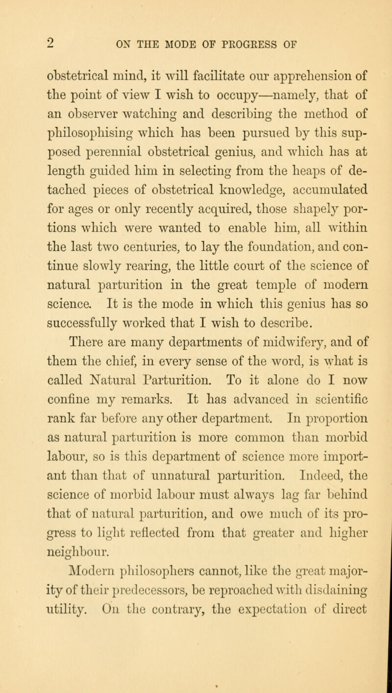 obstetrical mind, it will facilitate our apprehension of the point of view I wish to occupy—namely, that of an observer watching and describing the method of philosophising which has been pursued by this sup- posed perennial obstetrical genius, and which has at length guided him in selecting from the heaps of de- tached pieces of obstetrical knowledge, accumulated for ages or only recently acquired, those shapely por- tions which were wanted to enable him, all within the last two centuries, to lay the foundation, and con- tinue slowly rearing, the little court of the science of natural parturition in the great temple of modern science. It is the mode in which this genius has so successfully worked that I wish to describe. There are many departments of midwifery, and of them the chief, in every sense of the word, is what is called Natural Parturition. To it alone do I now confine my remarks. It has advanced in scientific rank far before any other department. In proportion as natural parturition is more common than morbid labour, so is this department of science more import- ant than that of unnatural parturition. Indeed, the science of morbid labour must always lag far behind that of natural parturition, and owe much of its pro- gress to light reflected from that greater and higher neighbour. Modern philosophers cannot, like the great major- ity of their predecessors, be reproached with disdaining utility. On the contrary, the expectation of direct