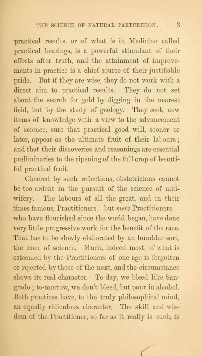 •> practical results, or of what is in Medicine called practical bearings, is a powerful stimulant of their efforts after truth, and the attainment of improve- ments in practice is a chief source of their jusl Lfiable pride. But if they are wise, they do not work with a direct aim to practical results. They do not set about the search for gold by digging in the nearest field, but by the study of geology. They seek new items of knowledge with a view to the advancement of science, sure that practical good will, sooner or later, appear as the ultimate fruit of their labour- ; and that their discoveries and reasonings are essential [iminaries to the ripening of the full crop of beauti- ful practical fruit. Cheered by such reflections, obstetricians cannot be too ardent in the pursuit of the science of mid- wifery. The labours of all the great, and in their times famous, Practitioners—but mere Practitioners— who have flourished since the world began, have done very little progressive work for the benefit of the race. That has to be slowly elaborated by an humbler sort, the men of science. Much, indeed most, of what is esteemed by the Practitioners of one age is forgotten or rejected by those of the next, and the circum-tance Bhows its real character. To-day, we bleed like San- do ; to-morrow, we don't bleed, but pour in alcohol. - have, to the truly philosophical mind, an equally ridiculous character. The skill ami \ dom of the Practitioner, 80 far as it really is such, Ifl s