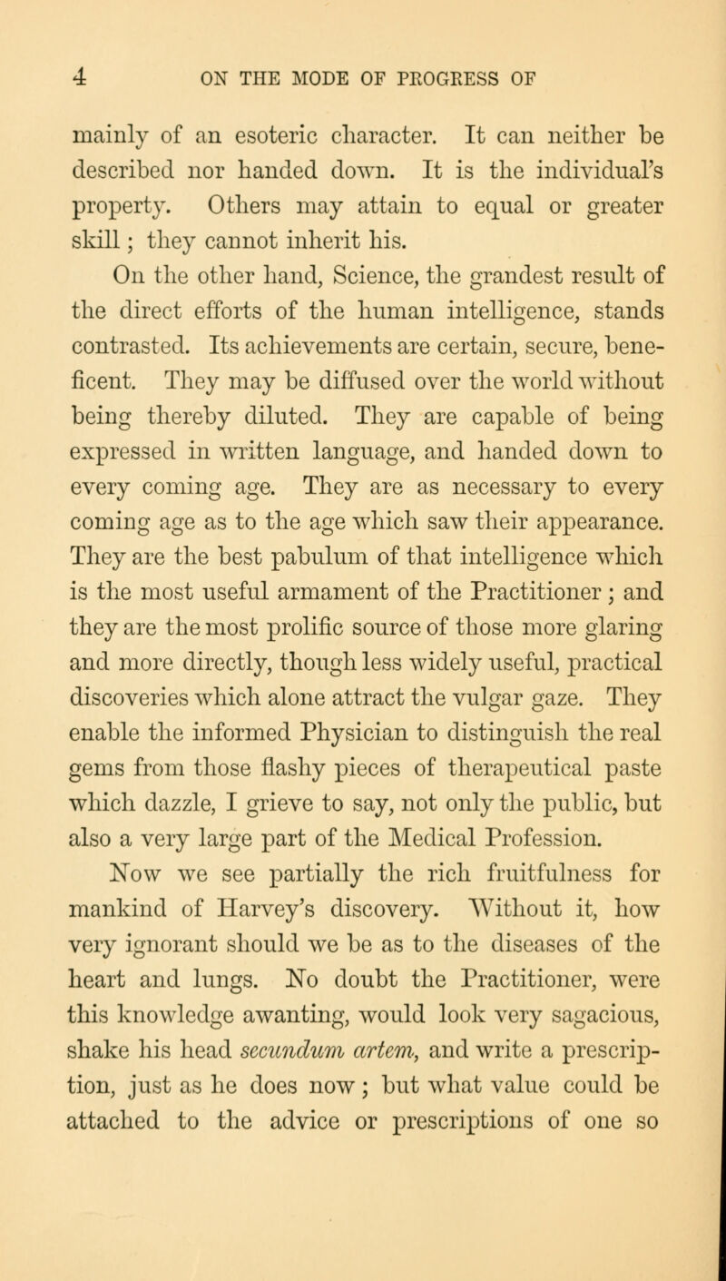 mainly of an esoteric character. It can neither be described nor handed down. It is the individual's property. Others may attain to equal or greater skill; they cannot inherit his. On the other hand, Science, the grandest result of the direct efforts of the human intelligence, stands contrasted. Its achievements are certain, secure, bene- ficent. They may be diffused over the world without being thereby diluted. They are capable of being expressed in written language, and handed down to every coming age. They are as necessary to every coming age as to the age which saw their appearance. They are the best pabulum of that intelligence which is the most useful armament of the Practitioner; and they are the most prolific source of those more glaring and more directly, though less widely useful, practical discoveries which alone attract the vulgar gaze. They enable the informed Physician to distinguish the real gems from those flashy pieces of therapeutical paste which dazzle, I grieve to say, not only the public, but also a very large part of the Medical Profession. Now we see partially the rich fruitfulness for mankind of Harvey's discovery. Without it, how very ignorant should we be as to the diseases of the heart and lungs. No doubt the Practitioner, were this knowledge awanting, would look very sagacious, shake his head secundum artem, and write a prescrip- tion, just as he does now; but what value could be attached to the advice or prescriptions of one so