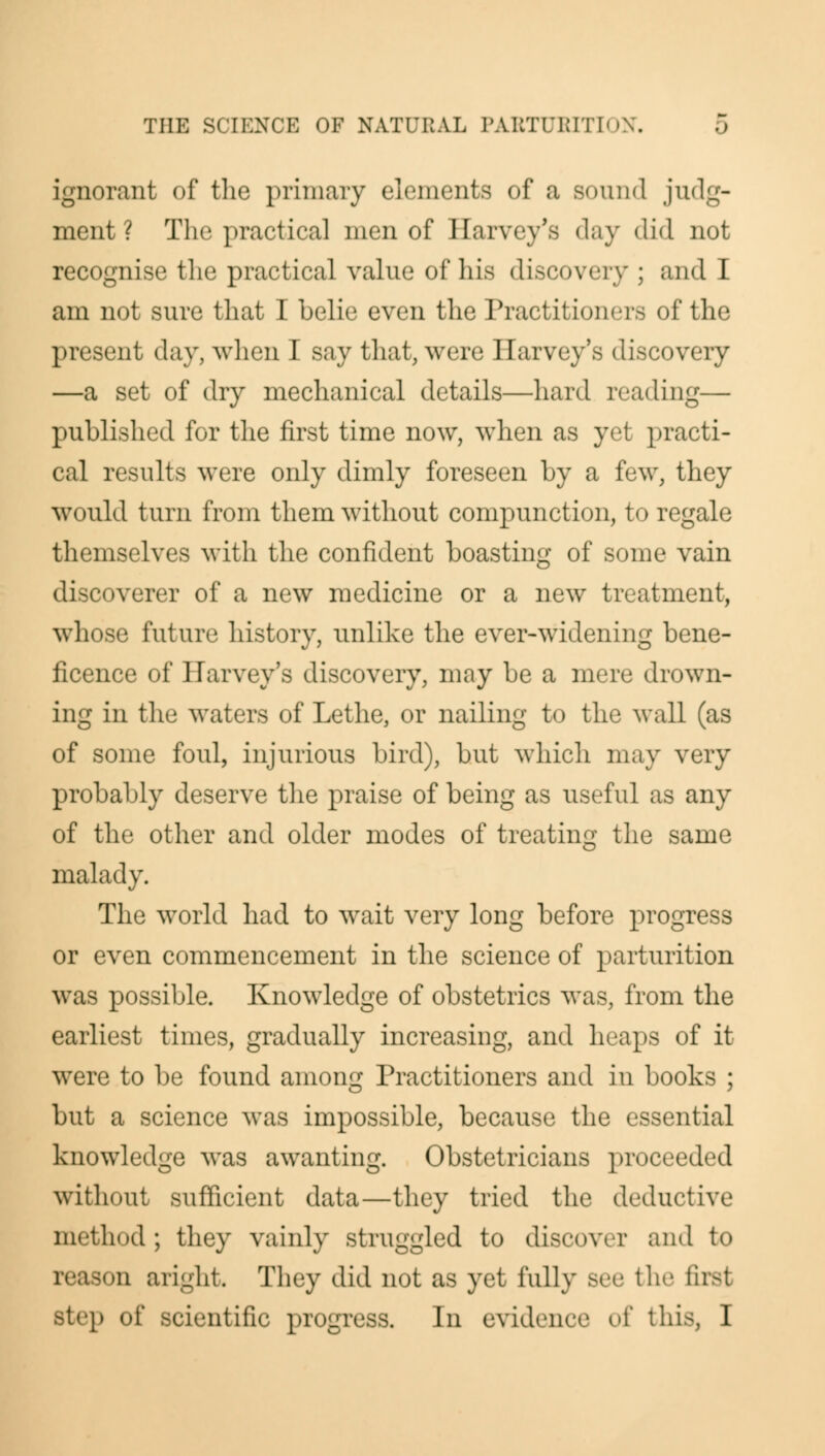 ignorant of the primary elements of a sound .judg- ment ? The practical men of Harvey's day did not recognise the practical value of his discovery ; and I am not sure that I belie even the Practitioners of the present day, when I say that, were Harvey's discovery —a set of dry mechanical details—hard reading— published for the first time now, when as yet practi- cal results were only dimly foreseen by a few, they would turn from them without compunction, to regale themselves with the confident boasting of some vain discoverer of a new medicine or a new treatment, whose future history, unlike the ever-widening bene- ficence of Harvey's discovery, may be a mere drown- ing in the waters of Lethe, or nailing to the wall (as of some foul, injurious bird), but which may very probably deserve the praise of being as useful as any of the other and older modes of treating the same malady. The world had to wait very long before progress or even commencement in the science of parturition was possible. Knowledge of obstetrics was, from the earliest times, gradually increasing, and heaps of it were to be found among Practitioners and in books ; but a science was impossible, because the essential knowledge was awanting. Obstetricians proceeded without sufficient data—they tried the deductiw method; they vainly struggled to discover and to reason aright. They did not as yet fully see the first p of scientific progress. In evidence of this, I